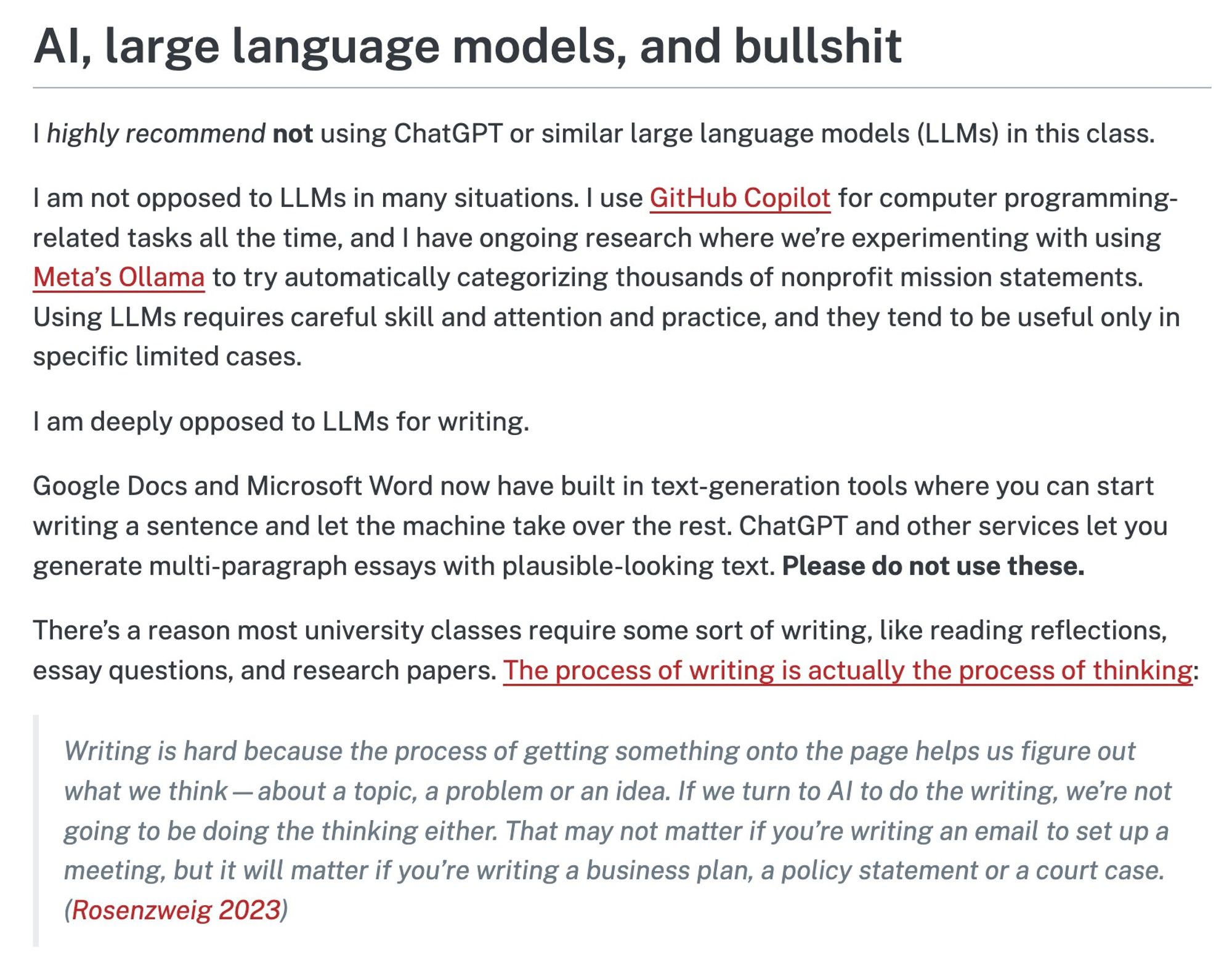 (See link for full text)

AI, large language models, and bullshit

I highly recommend not using ChatGPT or similar large language models (LLMs) in this class.

I am not opposed to LLMs in many situations. I use GitHub Copilot for computer programming-related tasks all the time, and I have ongoing research where we’re experimenting with using Meta’s Ollama to try automatically categorizing thousands of nonprofit mission statements. Using LLMs requires careful skill and attention and practice, and they tend to be useful only in specific limited cases.

I am deeply opposed to LLMs for writing.

Google Docs and Microsoft Word now have built in text-generation tools where you can start writing a sentence and let the machine take over the rest. ChatGPT and other services let you generate multi-paragraph essays with plausible-looking text. Please do not use these.