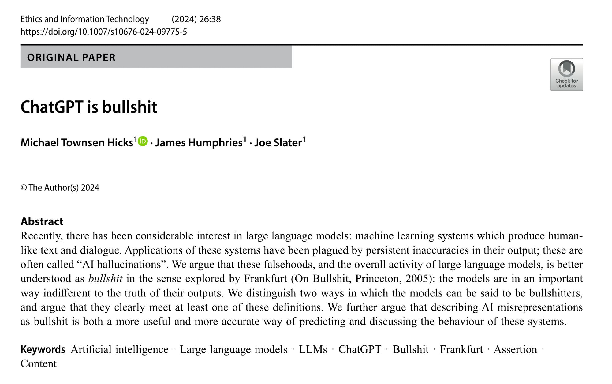 ChatGPT is bullshit

Michael Townsen Hicks, James Humphries & Joe Slater 

Abstract
Recently, there has been considerable interest in large language models: machine learning systems which produce human-like text and dialogue. Applications of these systems have been plagued by persistent inaccuracies in their output; these are often called “AI hallucinations”. We argue that these falsehoods, and the overall activity of large language models, is better understood as bullshit in the sense explored by Frankfurt (On Bullshit, Princeton, 2005): the models are in an important way indifferent to the truth of their outputs. We distinguish two ways in which the models can be said to be bullshitters, and argue that they clearly meet at least one of these definitions. We further argue that describing AI misrepresentations as bullshit is both a more useful and more accurate way of predicting and discussing the behaviour of these systems.