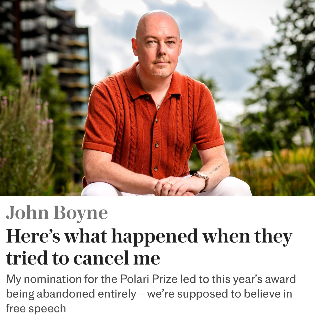 John Boyne a bald middle aged white man sat in a garden in ab orange polo shirt 

John Boyne
Here's what happened when they tried to cancel me
My nomination for the Polari Prize led to this year's award being abandoned entirely - we're supposed to believe in free speech