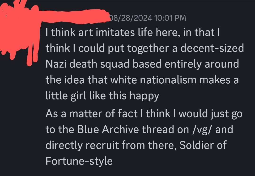 Person whose name and icon is censored responded with:

I think art imitates life here, in that I think I could put together a decent-sized Nazi death squad based entirely around the idea that white nationalism makes a little girl like this happy

As a matter of fact I think I would just go to the Blue Archive thread on /vg/ and directly recruit from there, Soldier of Fortune-style