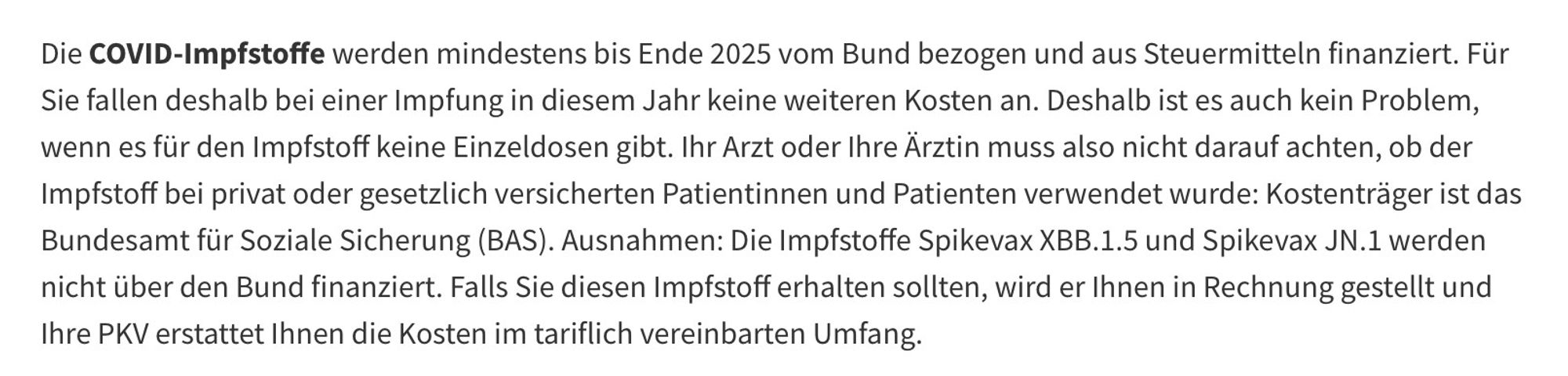 Die COVID-Impfstoffe werden mindestens bis Ende 2025 vom Bund bezogen und aus Steuermitteln finanziert. Für Sie fallen deshalb bei einer Impfung in diesem Jahr keine weiteren Kosten an. Deshalb ist es auch kein Problem, wenn es für den Impfstoff keine Einzeldosen gibt. Ihr Arzt oder Ihre Ärztin muss also nicht darauf achten, ob der Impfstoff bei privat oder gesetzlich versicherten Patientinnen und Patienten verwendet wurde: Kostenträger ist das Bundesamt für Soziale Sicherung (BAS). Ausnahmen: Die Impfstoffe Spikevax XBB.1.5 und Spikevax JN.1 werden nicht über den Bund finanziert. Falls Sie diesen Impfstoff erhalten sollten, wird er Ihnen in Rechnung gestellt und Ihre PKV erstattet Ihnen die Kosten im tariflich vereinbarten Umfang.