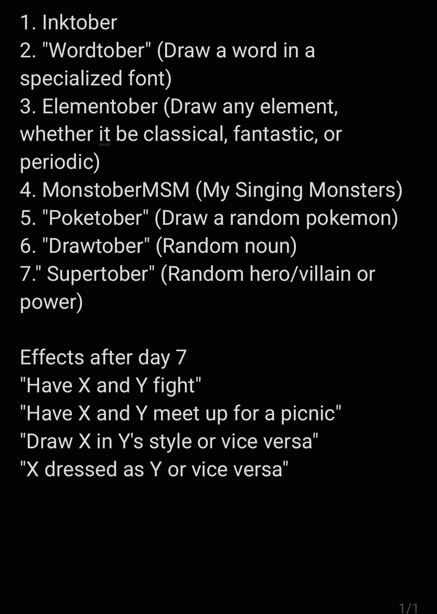 1. Inktober
2. "Wordtober" (Draw a word in a specialized font)
3. Elementober (Draw any element, whether it be classical, fantastic, or periodic)
4. MonstoberMSM (My Singing Monsters)
5. "Poketober" (Draw a random pokemon)
6. "Drawtober" (Random noun)
7." Supertober" (Random hero/villain or power)

Effects after day 7
"Have X and Y fight"
"Have X and Y meet up for a picnic"
"Draw X in Y's style or vice versa"
"X dressed as Y or vice versa"