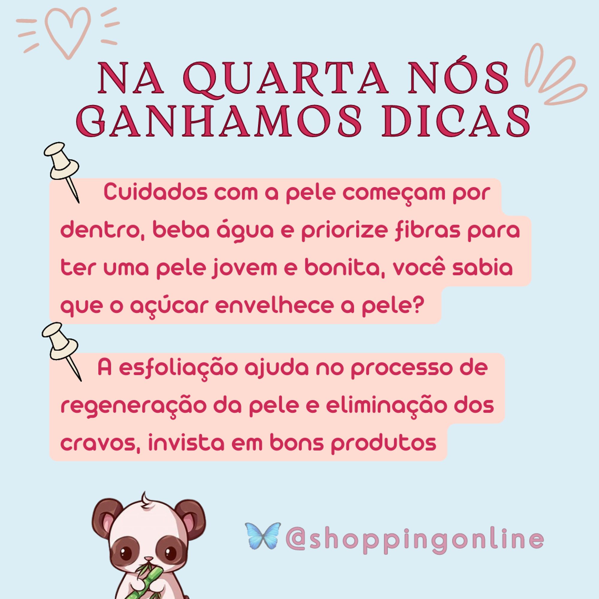 Na quarta nós ganhamos dicas. Dica 1 Cuidados com a pele começam por dentro, beba água e priorize fibras para ter uma pele jovem e bonita, você sabia que o açúcar envelhece a pele? . Dica 2       A esfoliação ajuda no processo de regeneração da pele e eliminação dos cravos, invista em bons produtos. Imagem de panda filhote comendo um bambu em desenho e arroba @shoppingonline