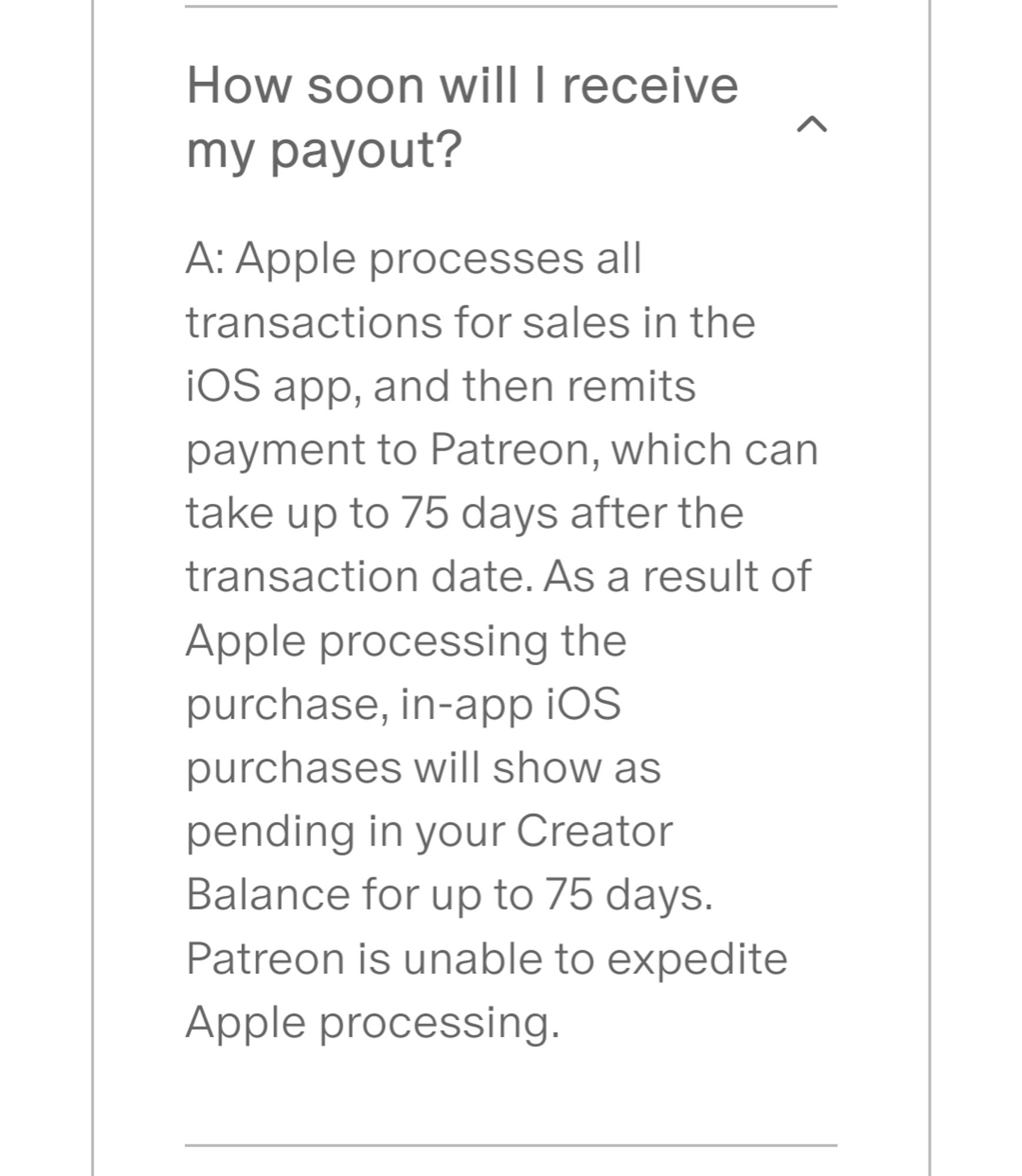 How soon will I receive my payout?

A: Apple processes all transactions for sales in the iOS app, and then remits payment to Patreon, which can take up to 75 days after the transaction date. As a result of Apple processing the purchase, in-app iOS purchases will show as pending in your Creator Balance for up to 75 days. Patreon is unable to expedite Apple processing