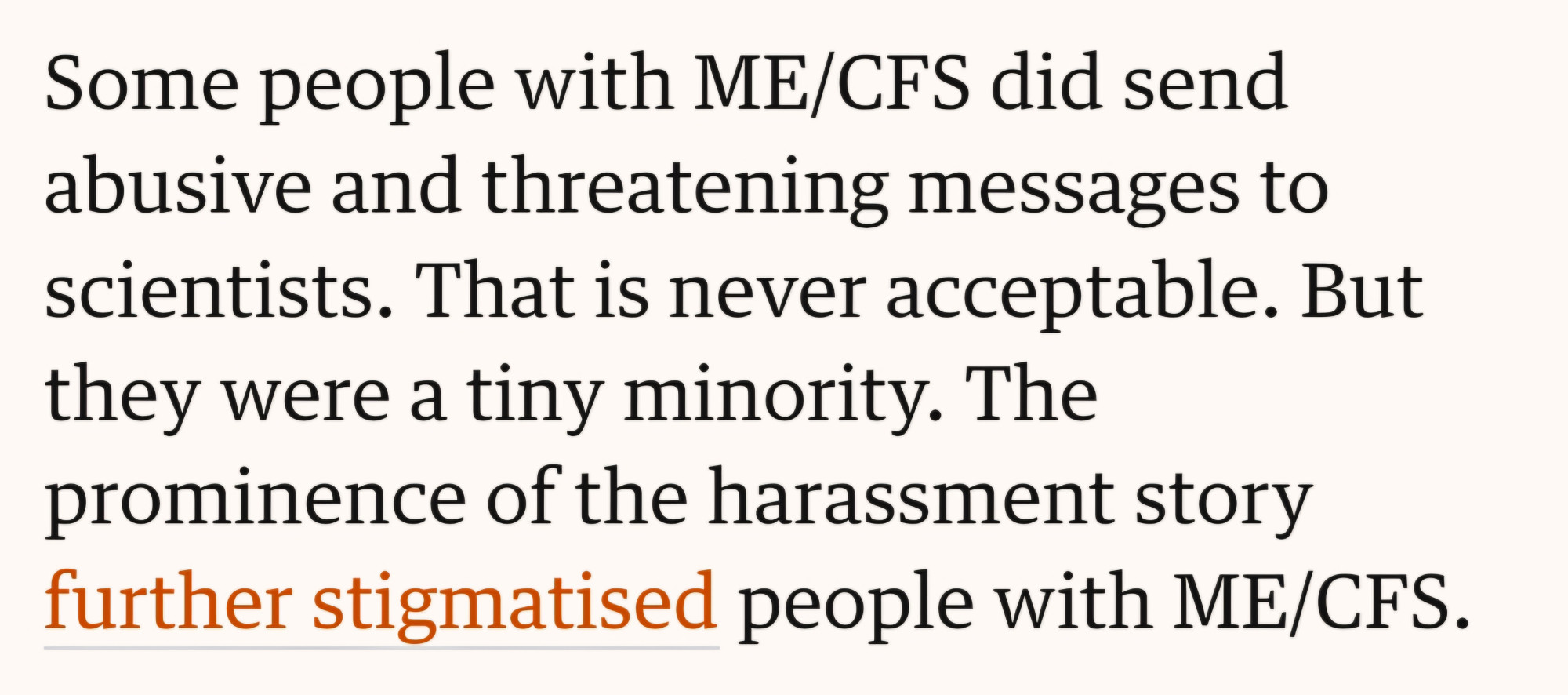 Excerpt from article linked in post I am replying to.
Some people with ME/CFS did send abusive and threatening messages to scientists. That is never acceptable. But.they were a tiny minority. The prominence of the harassment story further stigmatised people with ME/CFS.