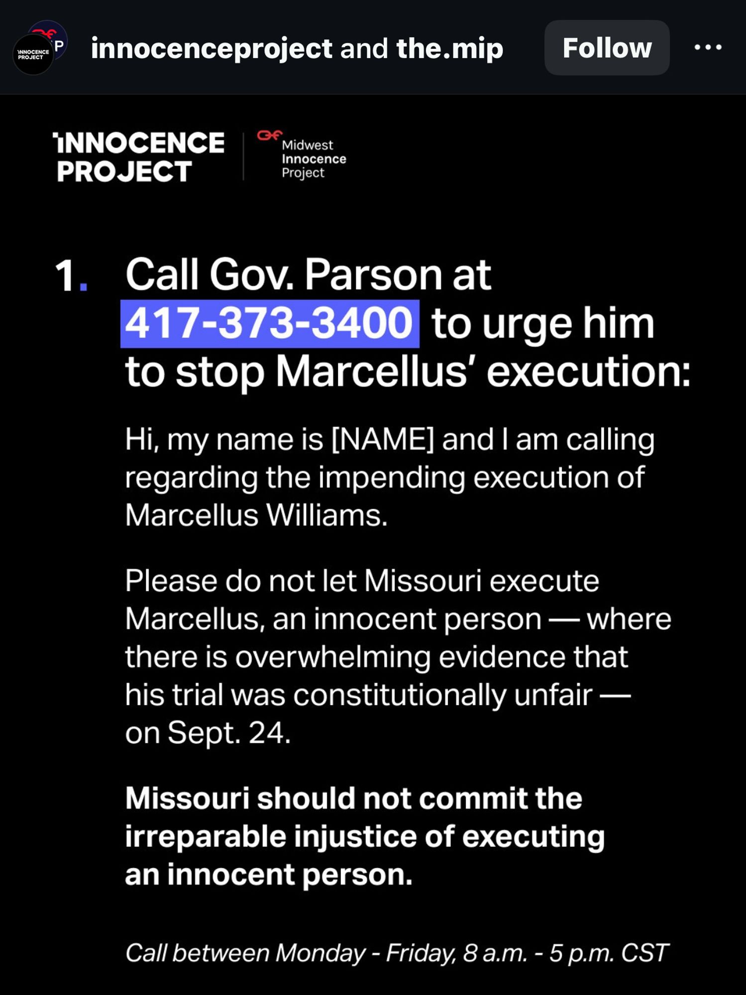 Call Gov Parson at 417-373-3400  to urge him to stop Maecellus’ execution:

Hi, my name is [NAME] and I am calling regarding the impending execution of Marcellus Williams.

Please do not let Missouri execute Marcellus, an innocent person — where there is overwhelming evidence that his trial was constitutionally unfair — on Sept. 24.

Missouri should not commit the irritable injustice of executing an innocent person.

CaLL TODAY