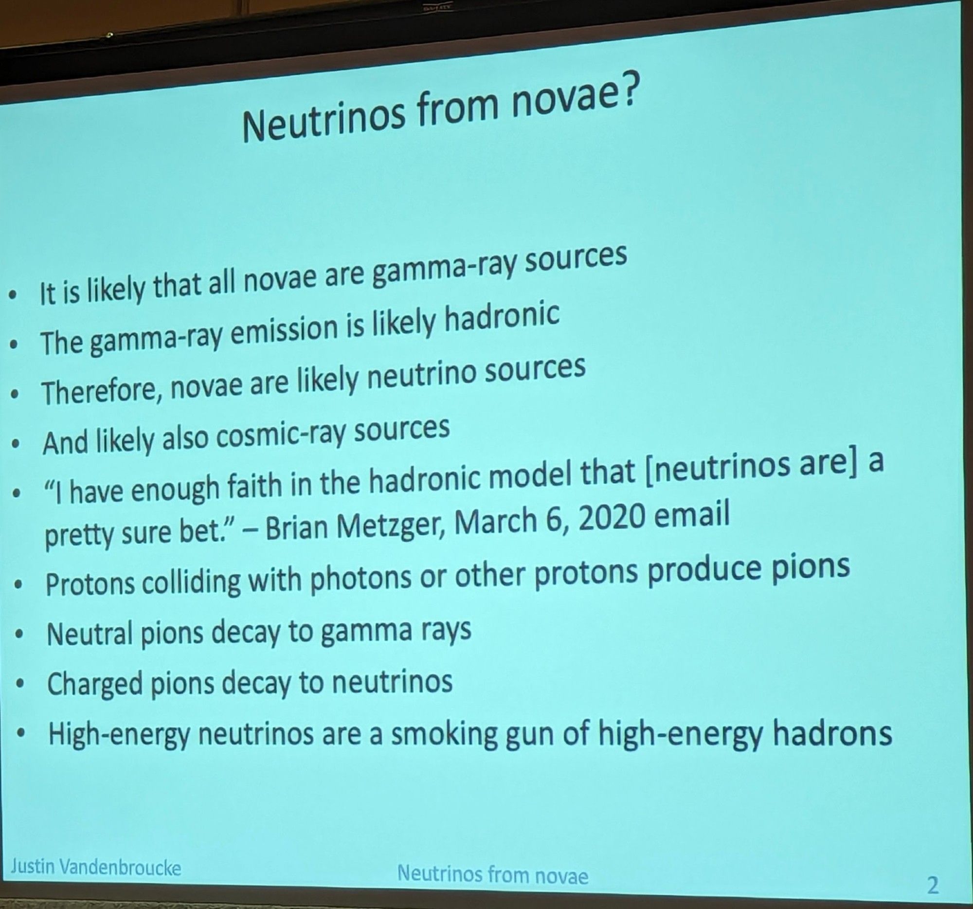 Neutrinos from novae?
• It is likely that all novae are gamma-ray sources
• The gamma-ray emission is likely hadronic
• Therefore, novae are likely neutrino sources
• And likely also cosmic-ray sources
• "I have enough faith in the hadronic model that [neutrinos are] a pretty sure bet." - Brian Metzger, March 6, 2020 email
• Protons colliding with photons or other protons produce pions
• Neutral pions decay to gamma rays
• Charged pions decay to neutrinos
• High-energy neutrinos are a smoking gun of high-energy hadrons