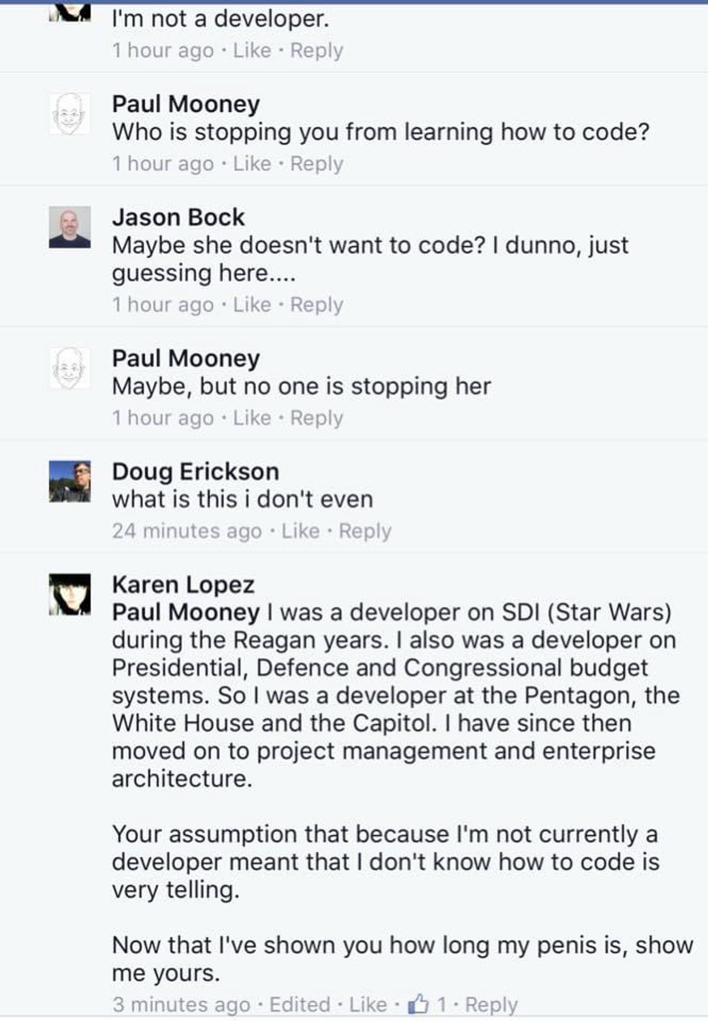 I'm not a developer.

Paul Mooney
Who is stopping you from learning how to code?

Jason Bock
Maybe she doesn't want to code? I dunno, just guessing here....

Paul Mooney
Maybe, but no one is stopping her 

Doug Erickson
what is this i don't even 

Karen Lopez
Paul Mooney I was a developer on SDI (Star Wars) during the Reagan years. I also was a developer on Presidential, Defence and Congressional budget systems. So I was a developer at the Pentagon, the White House and the Capitol. I have since then moved on to project management and enterprise architecture.
Your assumption that because I'm not currently a developer meant that I don't know how to code is very telling.
Now that I've shown you how long my penis is, show me yours.