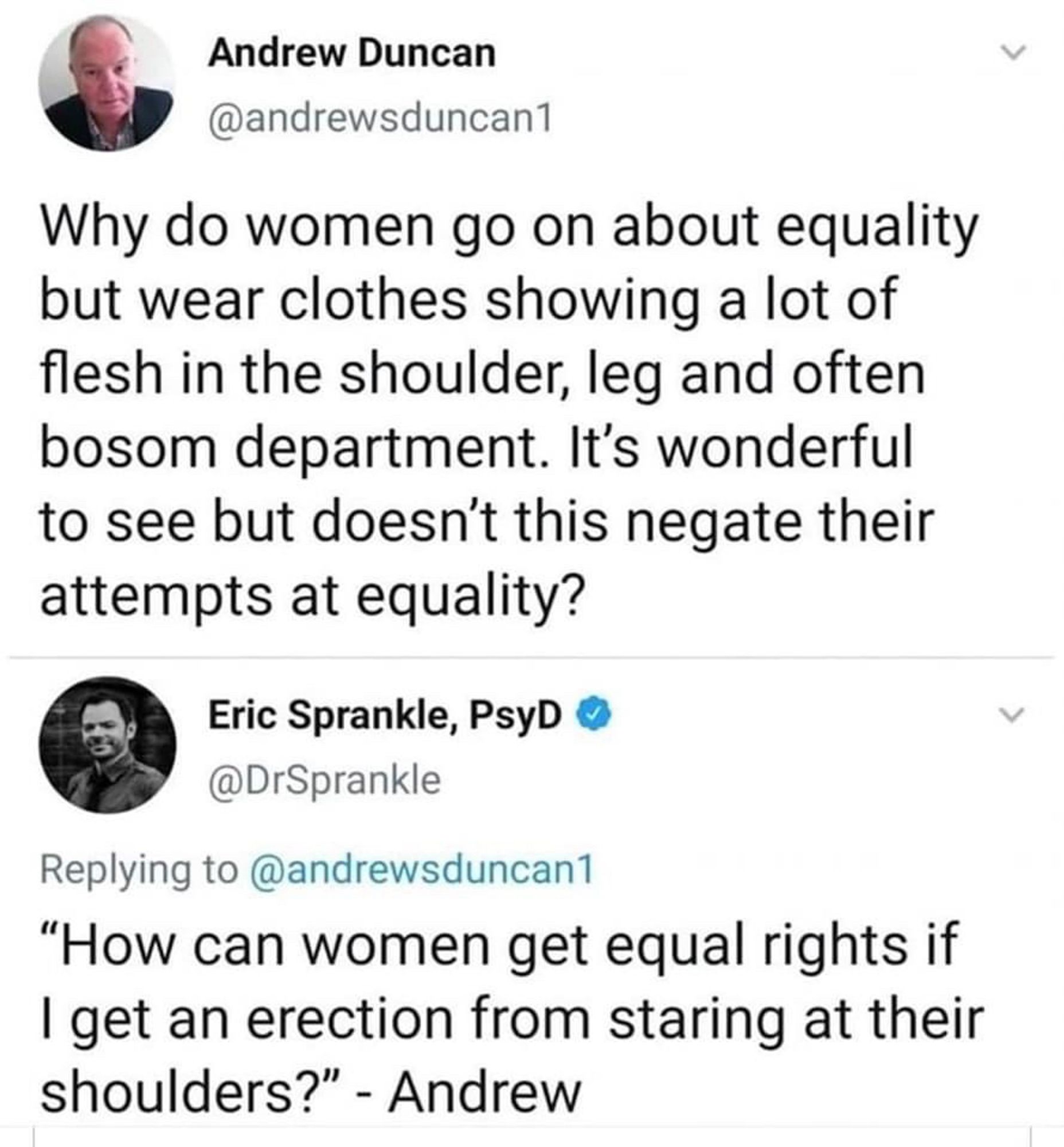 Andrew Duncan
@andrewsduncan1
Why do women go on about equality but wear clothes showing a lot of flesh in the shoulder, leg and often bosom department. It's wonderful to see but doesn't this negate their attempts at equality?
Eric Sprankle, PsyD 
@DrSprankle
Replying to @andrewsduncan1
"How can women get equal rights if I get an erection from staring at their shoulders?" - Andrew