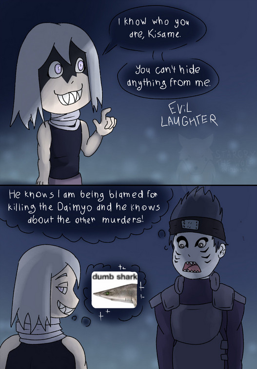 A two-panel comic of Mangetsu and Kisame during the time both were alive and in Kirigakure. Mangetsu says "I know who you are, Kisame. You can't hide anything from me." and laughs evilly. Kisame appears to be shocked and thinks "He knows I am being blamed for killing the Daimyo and he knows about the other murders!" Mangetsu grins and thinks "dumb shark".