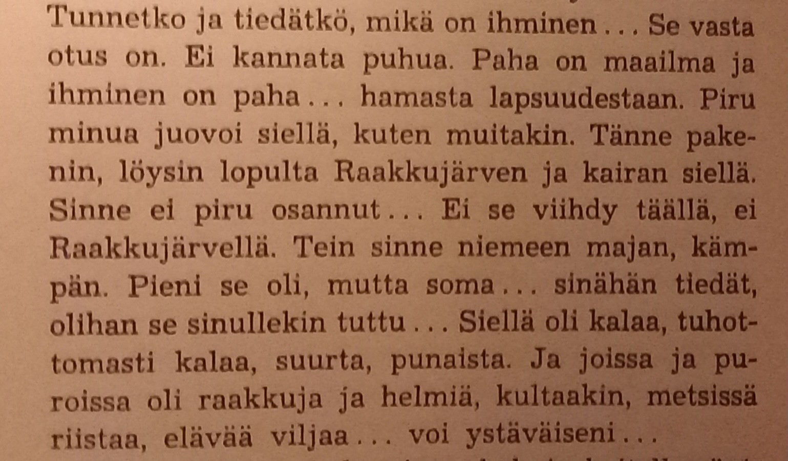 Tunnetko ja tiedätkö, mikä on ihminen ... Se vasta otus on. Ei kannata puhua. Paha on maailma ja ihminen on paha... hamasta lapsuudestaan. Piru minua juovoi siellä, kuten muitakin. Tänne pakenin, löysin lopulta Raakkujärven ja kairan siellä. Sinne ei piru osannut... Ei se viihdy täällä, ei Raakkujärvellä. Tein sinne niemeen majan, kämpän. Pieni se oli, mutta soma... sinähän tiedät, olihan se sinullekin tuttu... Siellä oli kalaa, tuhottomasti kalaa, suurta, punaista. Ja joissa ja puroissa oli raakkuja ja helmiä, kultaakin, metsissä riistaa, elävää viljaa... voi ystäväiseni...