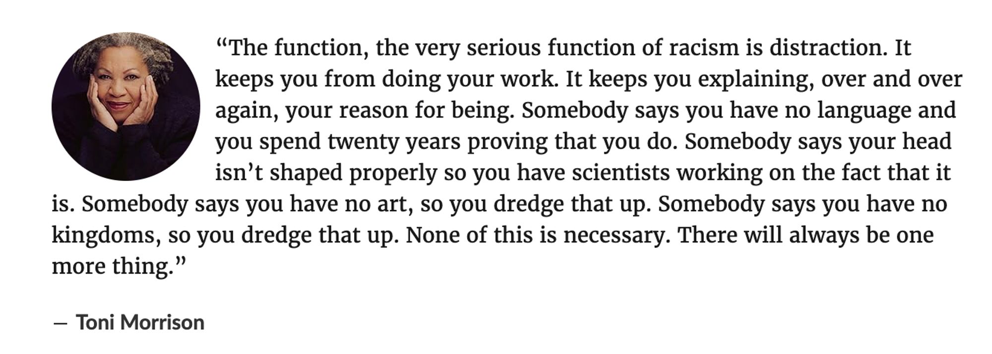 A quote from Toni Morrison from Goodreads explaining how racism distracts you from doing your own work and sends you running to explain and rebut racist claims about your lack of language, culture, or abnormal skull size.