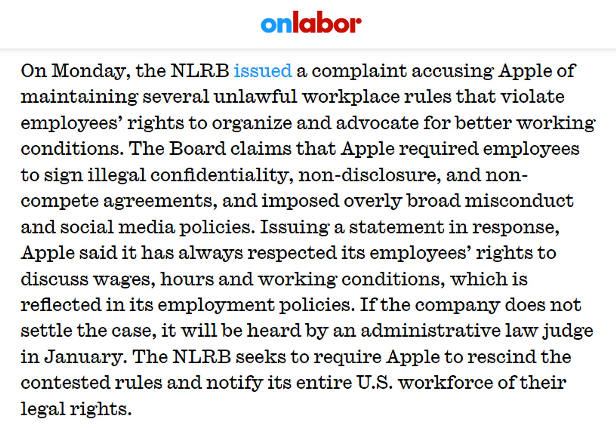 On Monday, the NLRB issued a complaint accusing Apple of maintaining several unlawful workplace rules that violate employees’ rights to organize and advocate for better working conditions. The Board claims that Apple required employees to sign illegal confidentiality, non-disclosure, and non-compete agreements, and imposed overly broad misconduct and social media policies. Issuing a statement in response, Apple said it has always respected its employees’ rights to discuss wages, hours and working conditions, which is reflected in its employment policies. If the company does not settle the case, it will be heard by an administrative law judge in January. The NLRB seeks to require Apple to rescind the contested rules and notify its entire U.S. workforce of their legal rights.