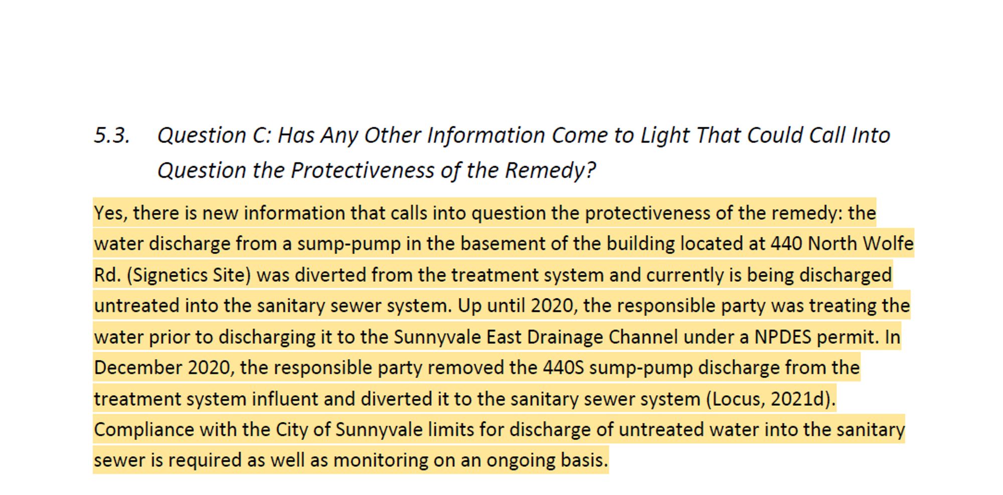 Question C: Has Any Other Information Come to Light That Could Call Into
Question the Protectiveness of the Remedy?
Yes, there is new information that calls into question the protectiveness of the remedy: the
water discharge from a sump-pump in the basement of the building located at 440 North Wolfe
Rd. (Signetics Site) was diverted from the treatment system and currently is being discharged
untreated into the sanitary sewer system. Up until 2020, the responsible party was treating the
water prior to discharging it to the Sunnyvale East Drainage Channel under a NPDES permit. In
December 2020, the responsible party removed the 440S sump-pump discharge from the
treatment system influent and diverted it to the sanitary sewer system (Locus, 2021d).
Compliance with the City of Sunnyvale limits for discharge of untreated water into the sanitary
sewer is required as well as monitoring on an ongoing basis.