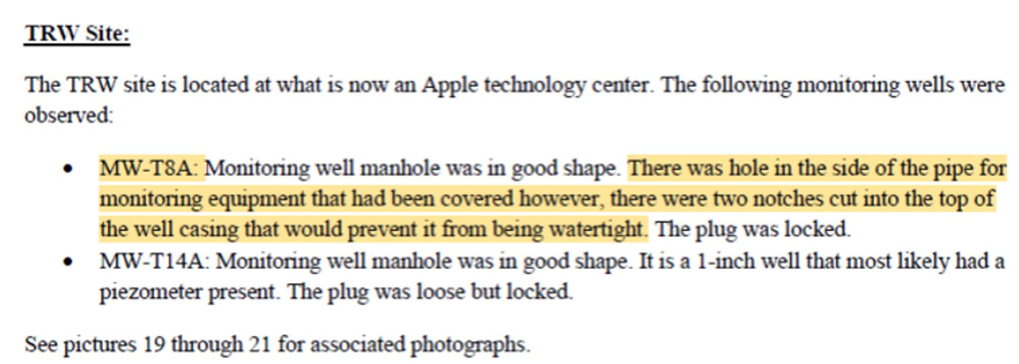 TRW Site:
TI1e TRW site is located at what is now an Apple technology center The following monitoring wells were
observed:
• MW-T8A: Monitoring well manhole was in good shape. TI1ere was hole in the side of the pipe for
monitoring equipment that had been covered however, there were two notches cut into the top of
the well casing that would prevent it from being watertight. The plug was locked.
• MW-Tl4A: Monitoring well manhole was in good shape. It is a 1-inch well that most likely had a
piezometer present. The plug was loose but locked.
See pictures 19 through 21 for associated photographs.