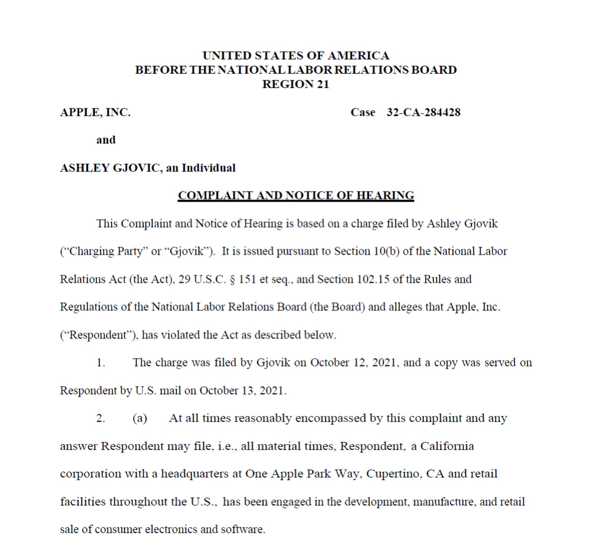 This Complaint and Notice of Hearing is based on a charge filed by Ashley Gjovik
(“Charging Party” or “Gjovik”). It is issued pursuant to Section 10(b) of the National Labor
Relations Act (the Act), 29 U.S.C. § 151 et seq., and Section 102.15 of the Rules and
Regulations of the National Labor Relations Board (the Board) and alleges that Apple, Inc.
(“Respondent”), has violated the Act as described below.
1. The charge was filed by Gjovik on October 12, 2021, and a copy was served on
Respondent by U.S. mail on October 13, 2021.
2. (a) At all times reasonably