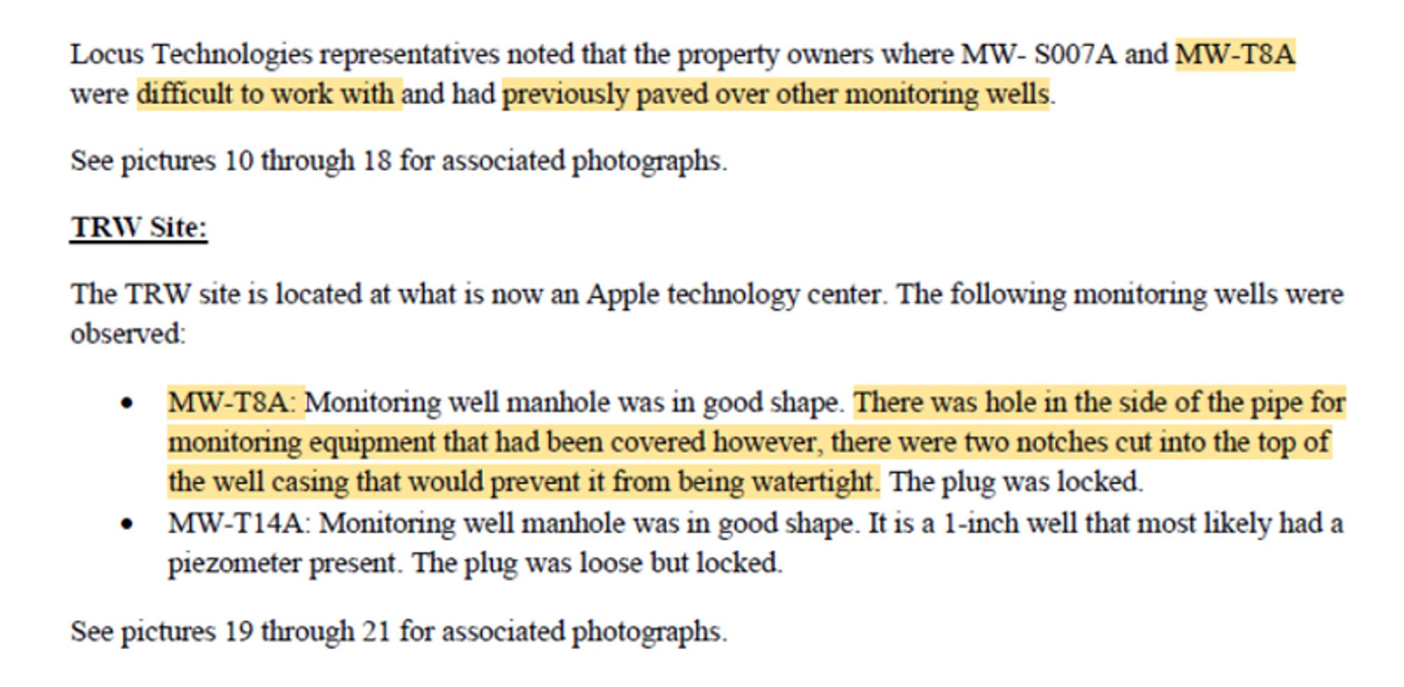 Locus Technologies representatives noted that the property owners where MW- S007A and MW-T8A
were difficult to \.\'ork ·with and had previously paved over other monitoring wells.
See pictures 10 through 18 for associated photographs.
TRW Site:
TI1e TRW site is located at what is now an Apple technology center The following monitoring wells were
observed:
• MW-T8A: Monitoring well manhole was in good shape. TI1ere was hole in the side of the pipe for
monitoring equipment that had been covered however, there were two notches cut into the top of
the well casing that would prevent it from being watertight. The plug was locked.
• MW-Tl4A: Monitoring well manhole was in good shape. It is a 1-inch well that most likely had a
piezometer present. The plug was loose but locked.
See pictures 19 through 21 for associated photographs.