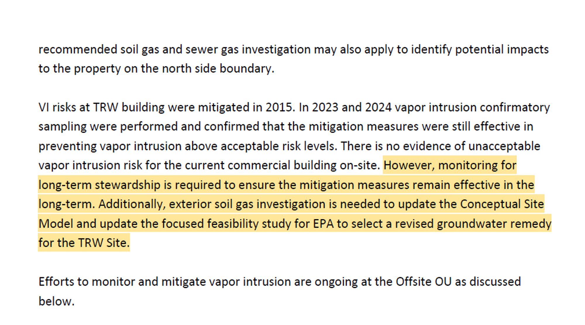 VI risks at TRW building were mitigated in 2015. In 2023 and 2024 vapor intrusion confirmatory
sampling were performed and confirmed that the mitigation measures were still effective in
preventing vapor intrusion above acceptable risk levels. There is no evidence of unacceptable
vapor intrusion risk for the current commercial building on-site. However, monitoring for
long-term stewardship is required to ensure the mitigation measures remain effective in the
long-term. Additionally, exterior soil gas investigation is needed to update the Conceptual Site
Model and update the focused feasibility study for EPA to select a revised groundwater remedy
for the TRW Site.