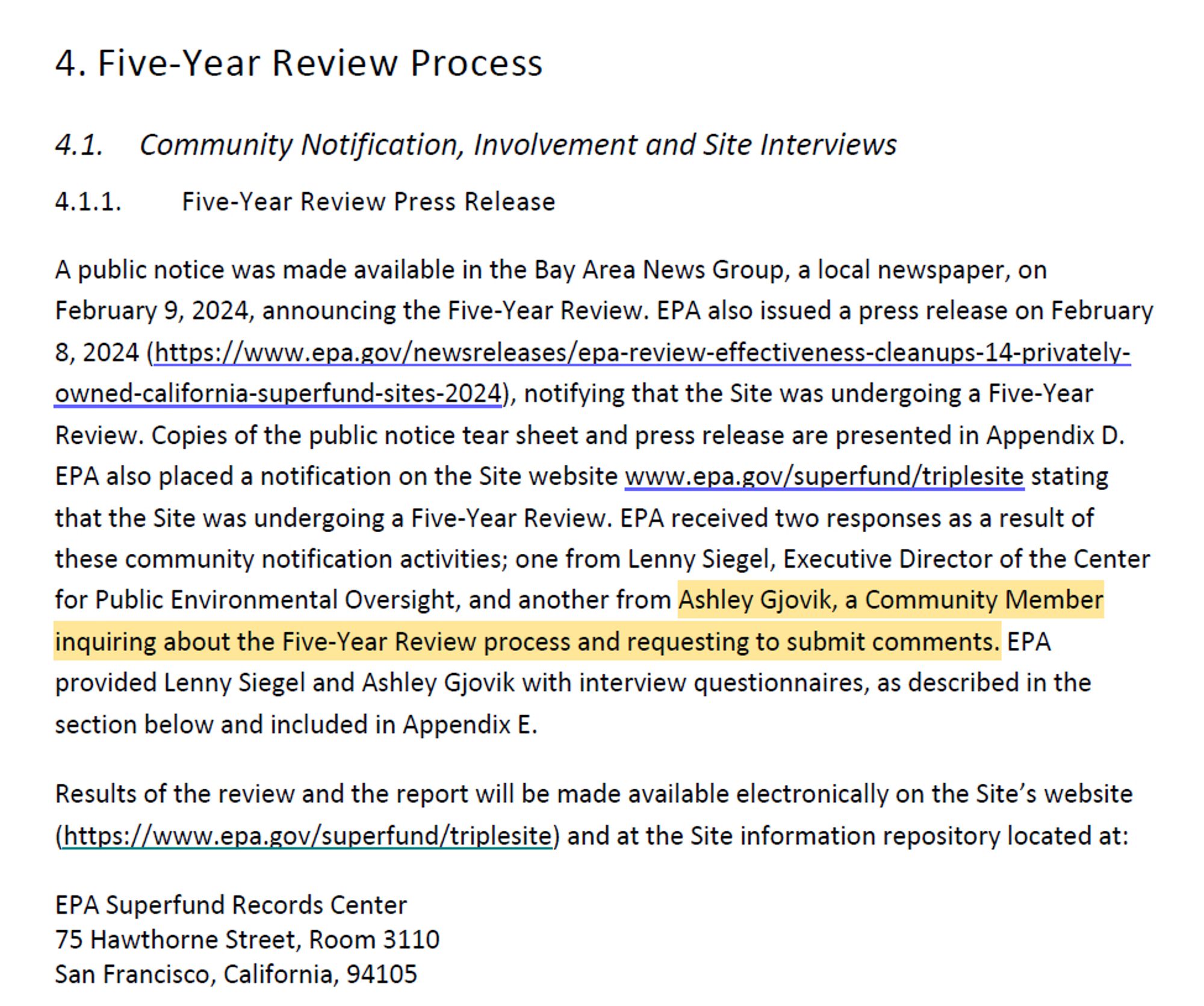 4. Five-Year Review Process
4.1. Community Notification, Involvement and Site Interviews
4.1.1. Five-Year Review Press Release
A public notice was made available in the Bay Area News Group, a local newspaper, on
February 9, 2024, announcing the Five-Year Review. EPA also issued a press release on February
8, 2024 (https://www.epa.gov/newsreleases/epa-review-effectiveness-cleanups-14-privatelyowned-
california-superfund-sites-2024), notifying that the Site was undergoing a Five-Year
Review. Copies of the public notice tear sheet and press release are presented in Appendix D.
EPA also placed a notification on the Site website www.epa.gov/superfund/triplesite stating
that the Site was undergoing a Five-Year Review. EPA received two responses as a result of
these community notification activities; one from Lenny Siegel, Executive Director of the Center
for Public Environmental Oversight, and another from Ashley Gjovik, a Community Member
inquiring about the Five-Year Review process and req