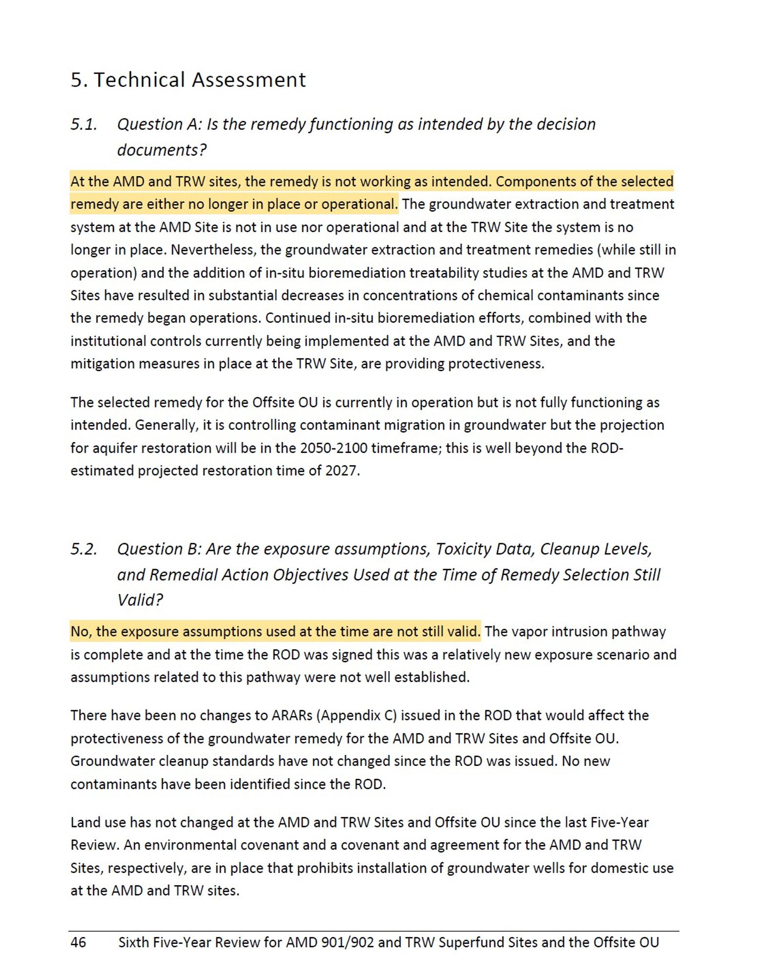 Technical Assessment
5.1. Question A: Is the remedy functioning as intended by the decision
documents?
At the AMD and TRW sites, the remedy is not working as intended. Components of the selected
remedy are either no longer in place or operational. The groundwater extraction and treatment
system at the AMD Site is not in use nor operational and at the TRW Site the system is no
longer in place. Nevertheless, the groundwater extraction and treatment remedies (while still in
operation) and the addition of in-situ bioremediation treatability studies at the AMD and TRW
Sites have resulted in substantial decreases in concentrations of chemical contaminants since
the remedy began operations. Continued in-situ bioremediation efforts, combined with the
institutional controls currently being implemented at the AMD and TRW Sites, and the
mitigation measures in place at the TRW Site, are providing protectiveness.
The selected remedy for the Offsite OU is currently in operation but is not fully func