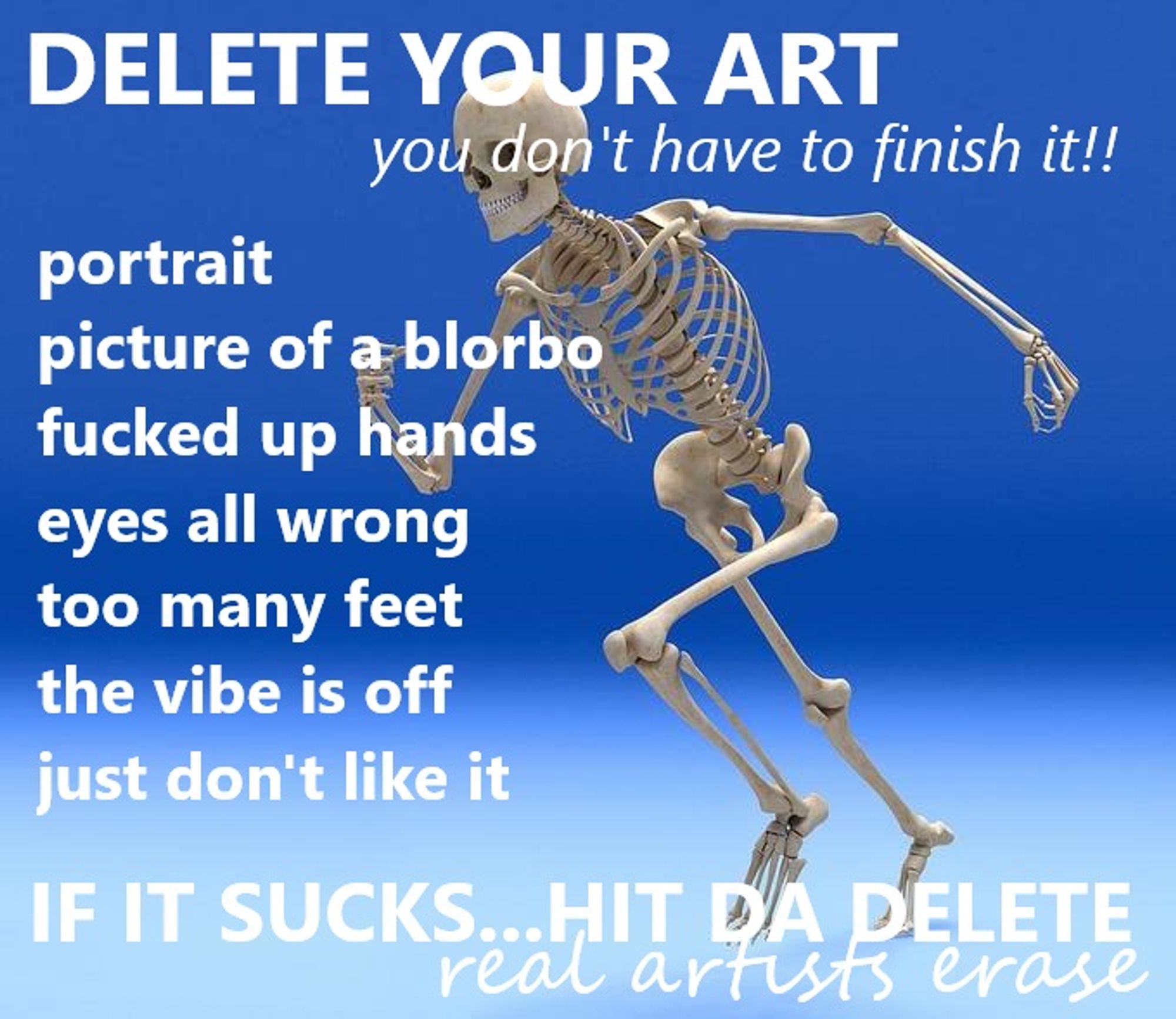 da-share-zone meme of a running skeleton on a gradient background. text reads:
DELETE YOUR ART
you don't have to finish it!!
portrait
picture of a blorbo
fucked up hands
eyes all wrong
too many feet
the vibe is off
just don't like it
IF IT SUCKS...HIT DA DELETE
real artists erase