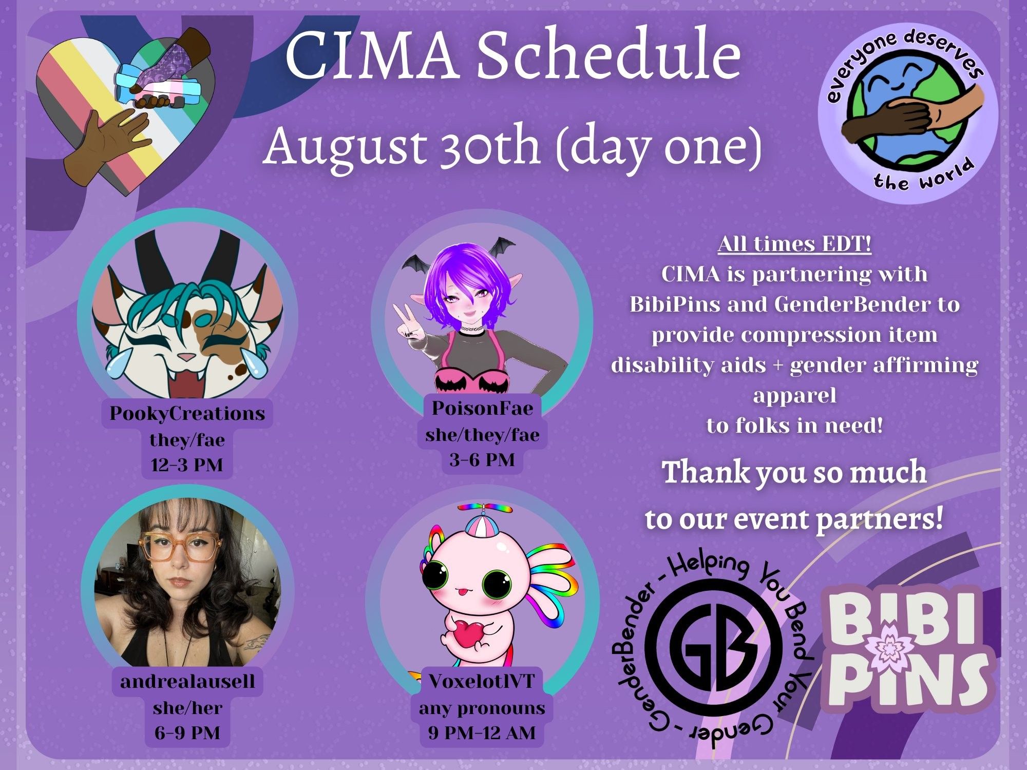 A graphic in various shades of purple advertising a mutual aid event. The CIMA logo (a rainbow heart with two hands reaching for each other) and the EDTW logo (the earth drawn with two people holding hands overtop) are displayed. Text reads:
CIMA Schedule, August 30th (day one)
All times EDT! CIMA is partnering with BibiPins and GenderBender to provide compression item disability aids + gender affirming apparel to folks in need! Thank you so much to our event partners!
PookyCreations, they/fae, 12-3 PM
PoisonFae, she/they/fae, 3-6 PM
andrealausell, she/her, 6-9 PM
VoxelotlVT, any pronouns, 9 PM-12 AM