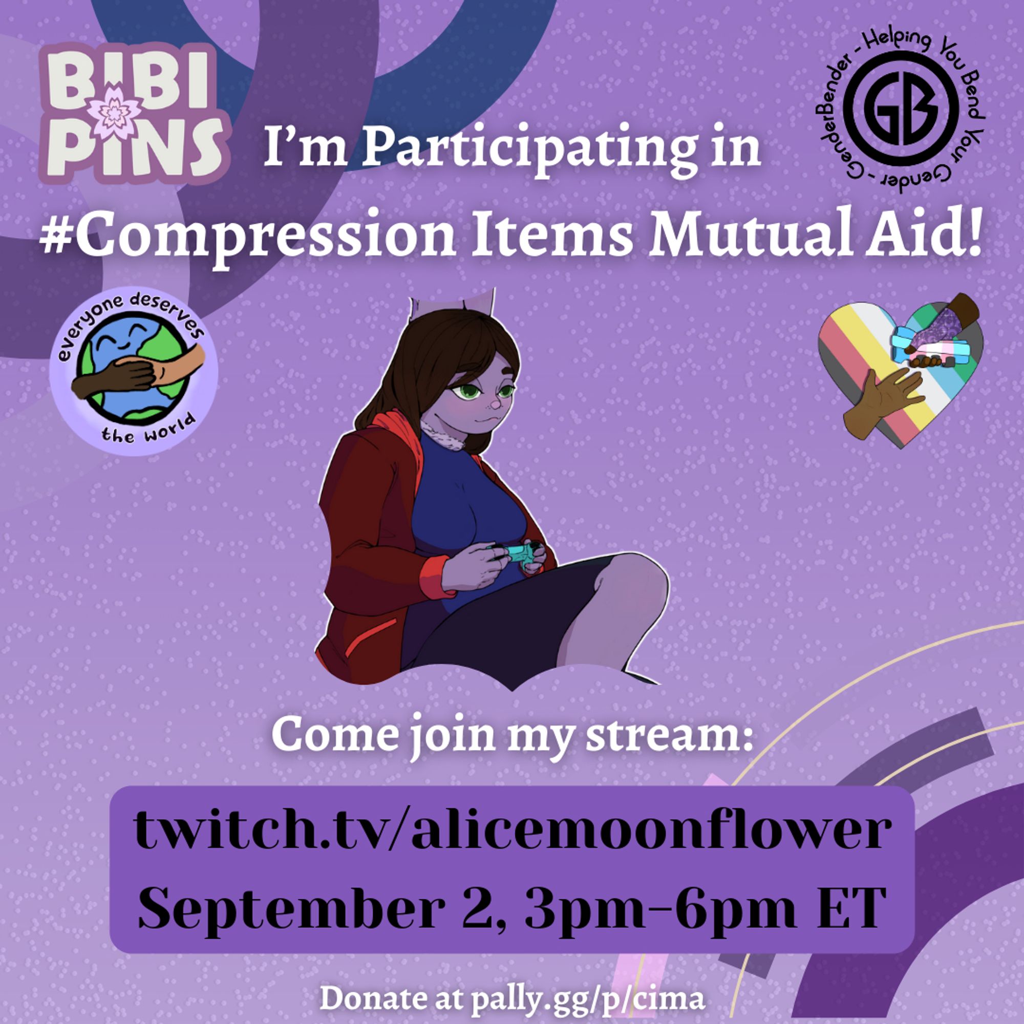 A graphic in various shades of purple advertising The Compression Items Mutual Aid {CIMA} event. The BIBIPINS logo & Gender-Bender logo are at the top of this poster, one on either side of the poster's title.


The title is in large white text & reads: “I’m Participating in #Compression Items Mutual Aid!”

Everyone Deserves the World & CIMA logos are under this on both the right and left of the poster. 

A large image of alicemoonflower’s Icon { Alicemoonflower's purple anthropomorphic bunny vtuber. } is in the middle of the poster.

Text under this reads: “Come Join my Stream: Url for alicemoonflower; September 2, 3pm-6pm ET.”

Below’s the link to Cima’s Pally.