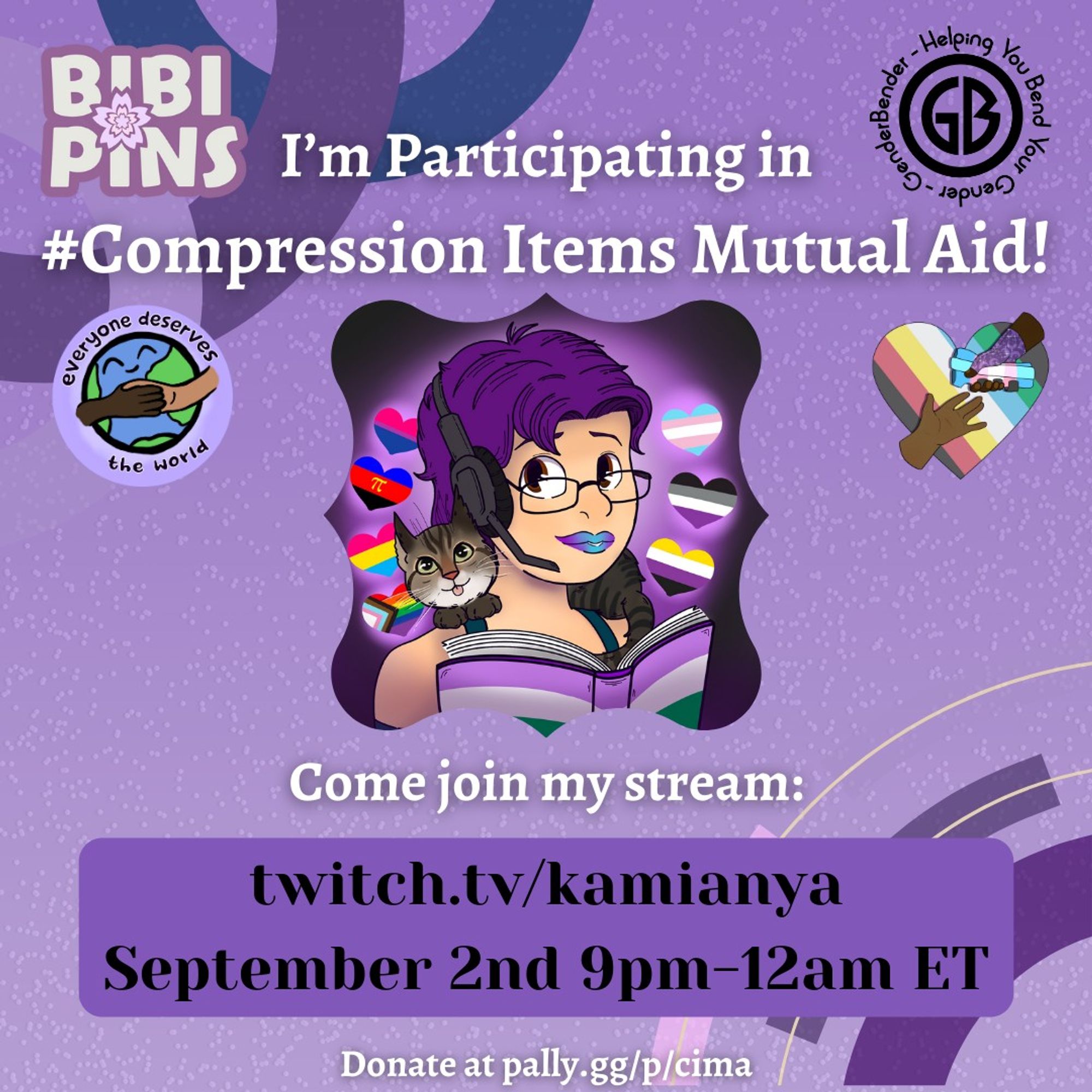 A graphic in various shades of purple advertising The Compression Items Mutual Aid {CIMA} event. The BIBIPINS logo & Gender-Bender logo are at the top of this poster, one on either side of the poster's title.


The title is in large white text & reads: “I’m Participating in #Compression Items Mutual Aid!”

Everyone Deserves the World & CIMA logos are under this on both the right and left of the poster. 

A large image of kamianya’s Icon { A cartoon image of Kami w short purple hair, brown eyes, glasses, & a headset. Their lips are purple/blue ombré, they’re wearing a teal tank top, &  holding an open book coloured as the genderqueer flag. A tabby cat is resting on their shoulders. Hearts float around them, each coloured the Pride flags: trans, ace, non-binary, bisexual, polyamory, pansexual, and inclusive Pride } is in the middle of the poster.

Text under this reads: “Come Join my Stream: Url for kamianya; September 2, 9pm-12am ET.”

Below’s the link to Cima’s Pally.