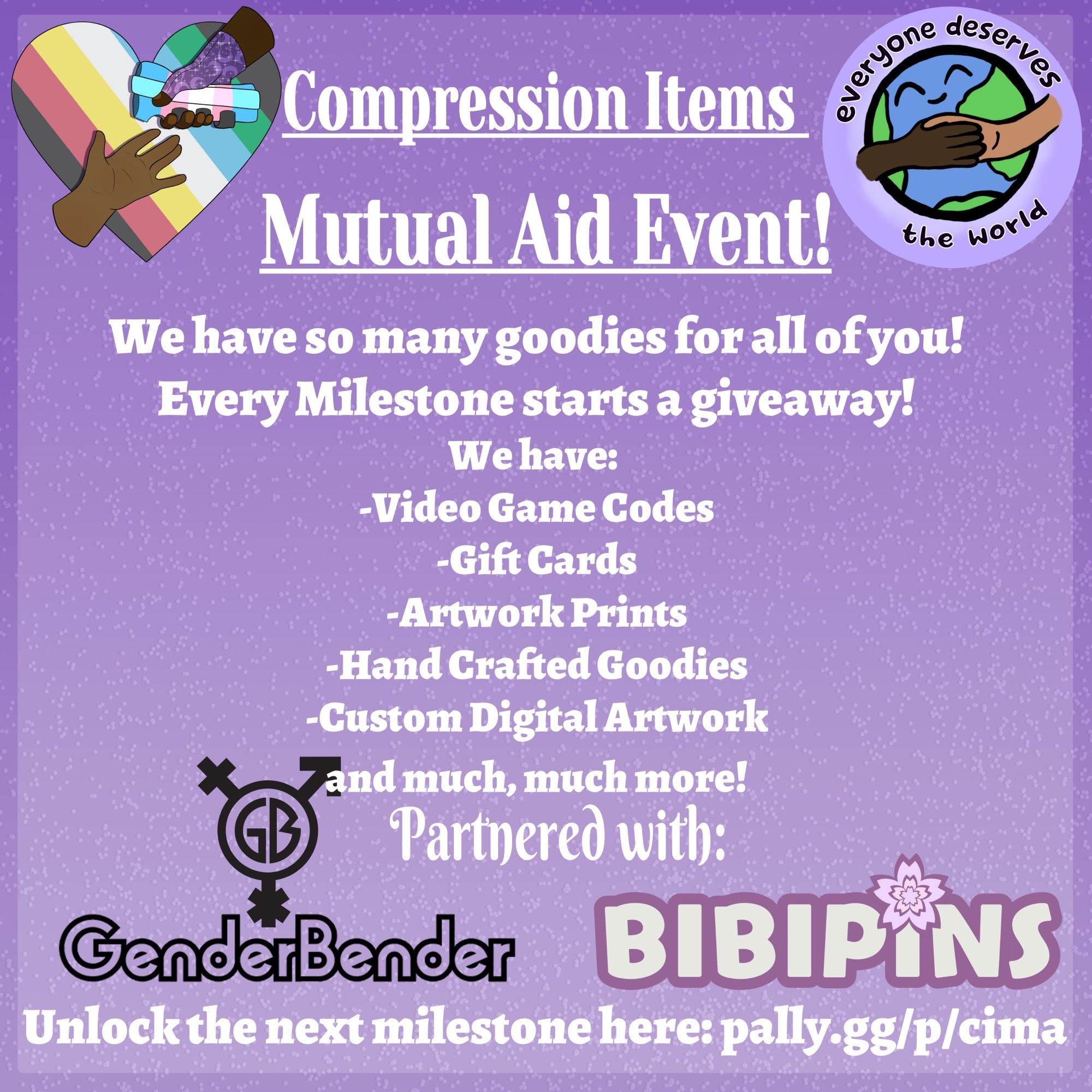 An announcement on a background of a gradient of purples. There are 4 icons: Compression Items Mutual Aid. Everyone Deserves the World, Bibipins, and GenderBender

The announcement reads:
"Compression Items Mutual Aid Event!
Twitch Raid Train: Aug 30th - Sept 2nd
We have so many goodies for all of you!
Every Milestone starts a giveaway!
We have: 
-Video Game Codes
-Gift Cards
-Artwork Prints
-Handcrafted goodies
-Custom Digital Artwork
and much, much more!
Partnered with:" 
Then the GenderBender logo and the Bibipins logo.

The bottom shares the pally link to support