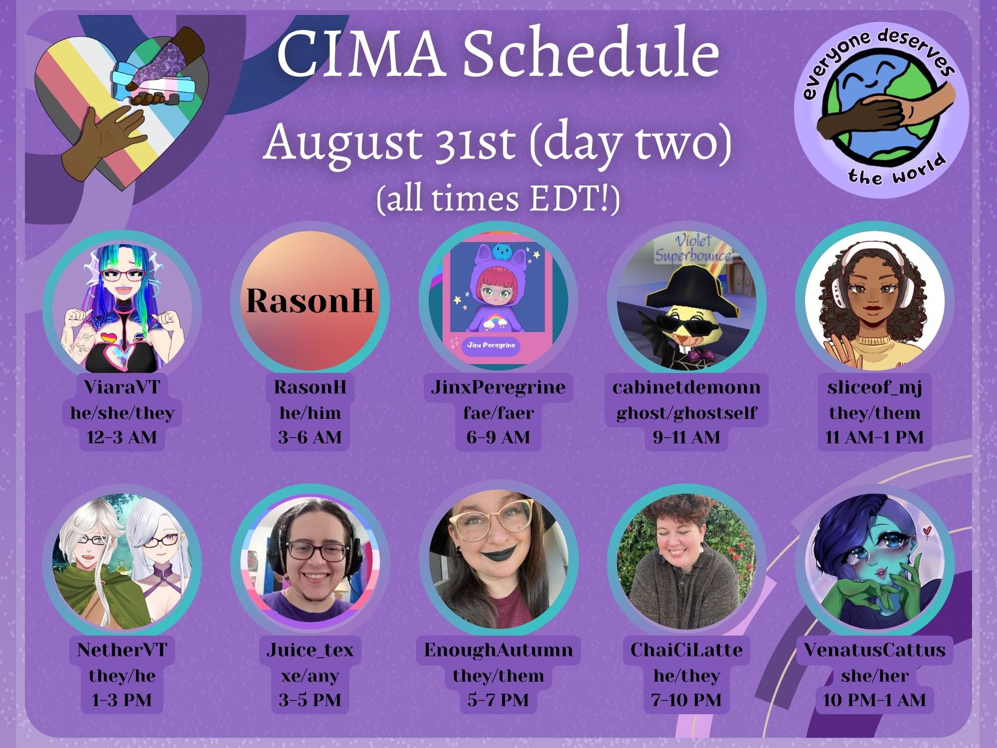 A graphic in various shades of purple advertising a mutual aid event. The CIMA logo (a rainbow heart with two hands reaching for each other) and the EDTW logo (the earth drawn with two people holding hands overtop) are displayed. Text reads:
CIMA Schedule, August 31st (day two)
(all times EDT!)
ViaraVT, he/she/they, 12-3 AM
RasonH, he/him, 3-6 AM
JinxPeregrine, fae/faer, 6-9 AM
cabinetdemonn, ghost/ghostself, 9-11 AM
sliceof_mj, they/them, 11 AM-1 PM
NetherVT, they/he, 1-3 PM
Juice_tex, xe/any, 3-5 PM
EnoughAutumn, they/them, 5-7 PM
ChaiCiLatte, he/they, 7-10 PM
VenatusCattus, she/her, 10 PM-1 AM