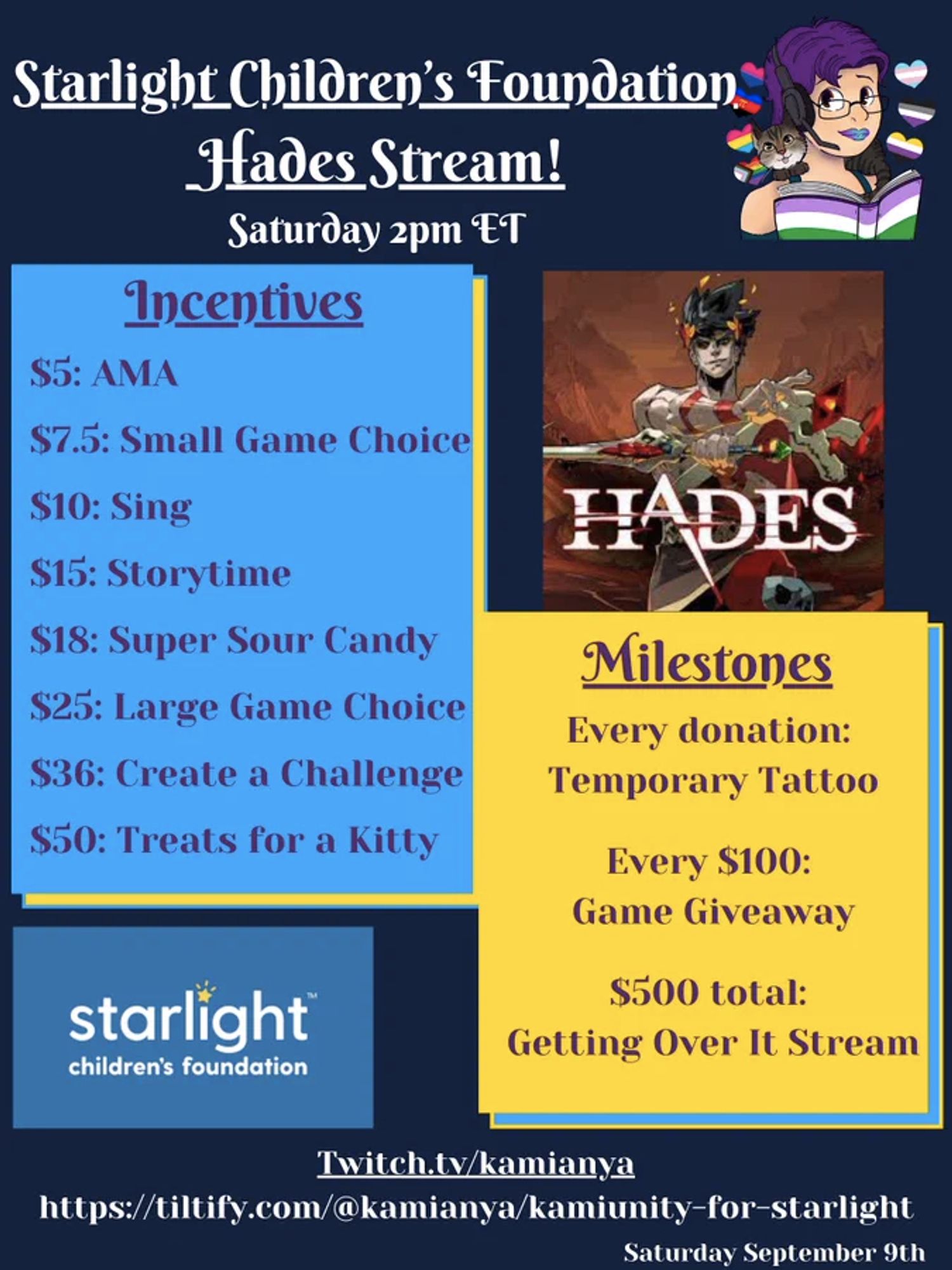 An announcement for a charity stream for "Starlight Children's Foundation Hades Stream! Saturday 2PM ET"
On a dark blue background are KamiAnya's icon, Starlight Children's Foundation icon,, a graphic from Hades, and two text boxes with Incentives and milestones:
Incentives:
$5: AMA
$7.5: Small Game Choice
$10: Sing
$15: Storytime
$18: Super Sour Candy
$25: Large Game Choice
$36: Create a Challenge
$50: Treats for a Kitty

Milestones: 
Every donation: Temporary Tattoo
Every $100: Game Giveaway
$500 total: Getting Over It Stream

At the bottom, are links with the date Saturday September 9th
Twitch.tv/kamianya
https://tiltify.com/@kamianya/kamiunity-for-starlight