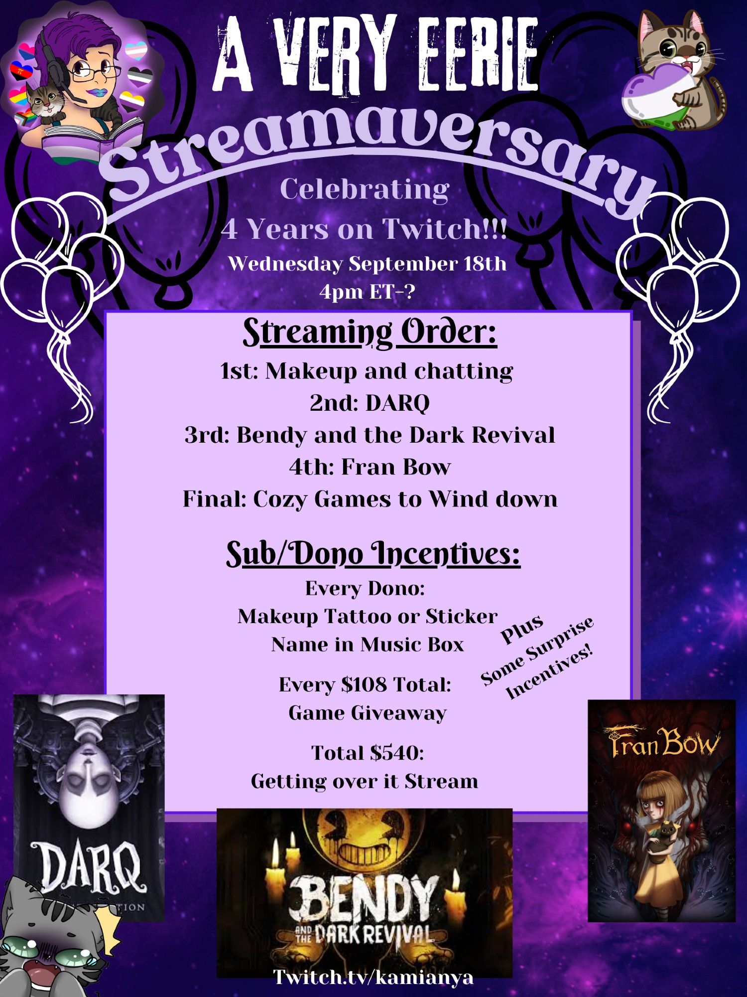 A poster with a dark purple swirly background announcing KamiAnya's "A Very Eerie Streamaversary 
Celebrating 4 Years on Twitch!!!
Wednesday September 18th
4pm ET-?"
On the top left is Kamianya's icon, on the top right is their emote of a grey tabby hugging a heart in the colors of the genderqueer flag.
On a light purple square in the middle:
"Streaming Order:
1st: Makeup and chatting 
2nd: DARQ
3rd: Bendy and the Dark Revival
4th: Fran Bow
Final: Cozy Games to Wind down

Sub/Dono Incentives:
Every Dono: 
Makeup Tattoo or Sticker
Name in Music Box
Every $108 Total: Game Giveaway
Total $540: Getting over it Stream 
Plus Some Surprise Incentives!"

On the bottom are icons for the games Darq, Bendy and the Dark Revival, and Fran Bow. in the bottom left is a grey tabby emote who looks terrified.