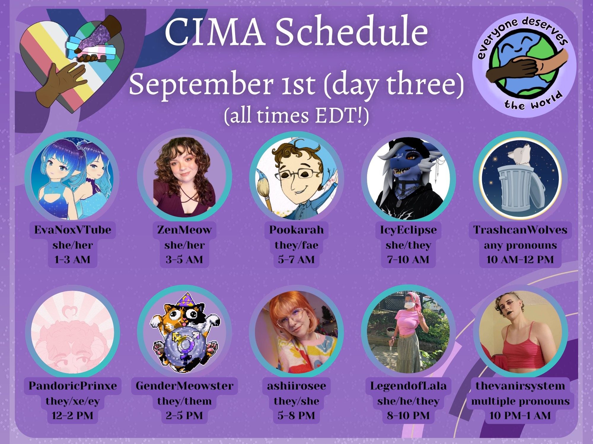 A graphic in various shades of purple advertising a mutual aid event. The CIMA logo (a rainbow heart with two hands reaching for each other) and the EDTW logo (the earth drawn with two people holding hands overtop) are displayed. Text reads:
CIMA Schedule, September 1st (day three)
(all times EDT!)
EvaNoxVTube, she/her, 1-3 AM
ZenMeow, she/her, 3-5 AM
Pookarah, they/fae, 5-7 AM
IcyEclipse, she/they, 7-10 AM
TrashcanWolves, any pronouns, 10 AM-12 PM
PandoricPrinxe, they/xe/ey, 12-2 PM
GenderMeowster, they/them, 2-5 PM
ashiirosee, they/she, 5-8 PM
LegendofLala, she/he/they, 8-10 PM
thevanirsystem, multiple pronouns, 10 PM-1 AM