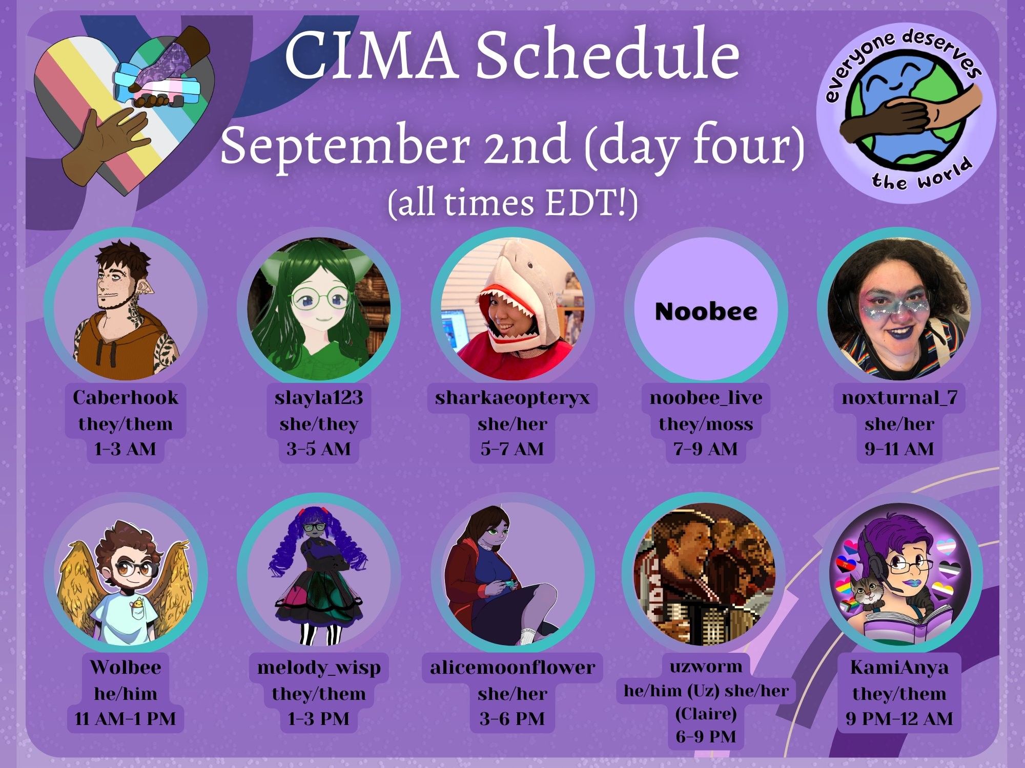 Day Four Description:
A graphic in various shades of purple advertising a mutual aid event. The CIMA logo (a rainbow heart with two hands reaching for each other) and the EDTW logo (the earth drawn with two people holding hands overtop) are displayed. Text reads:
CIMA Schedule, September 2nd (day four)
(all times EDT!)
Caberhook, they/them, 1-3 AM
slayla123, she/they, 3-5 AM
sharkaeopteryx, she/her, 5-7 AM
noobee_live, they/moss, 7-9 AM
noxturnal_7, she/her, 9-11 AM
Wolbee, he/him, 11 AM-1 PM
melody_wisp, they/them, 1-3 PM
alicemoonflower, she/her, 3-6 PM
uzworm, he/him (Uz) she/her (Claire), 6-9 PM
KamiAnya, they/them, 9 PM-12 AM