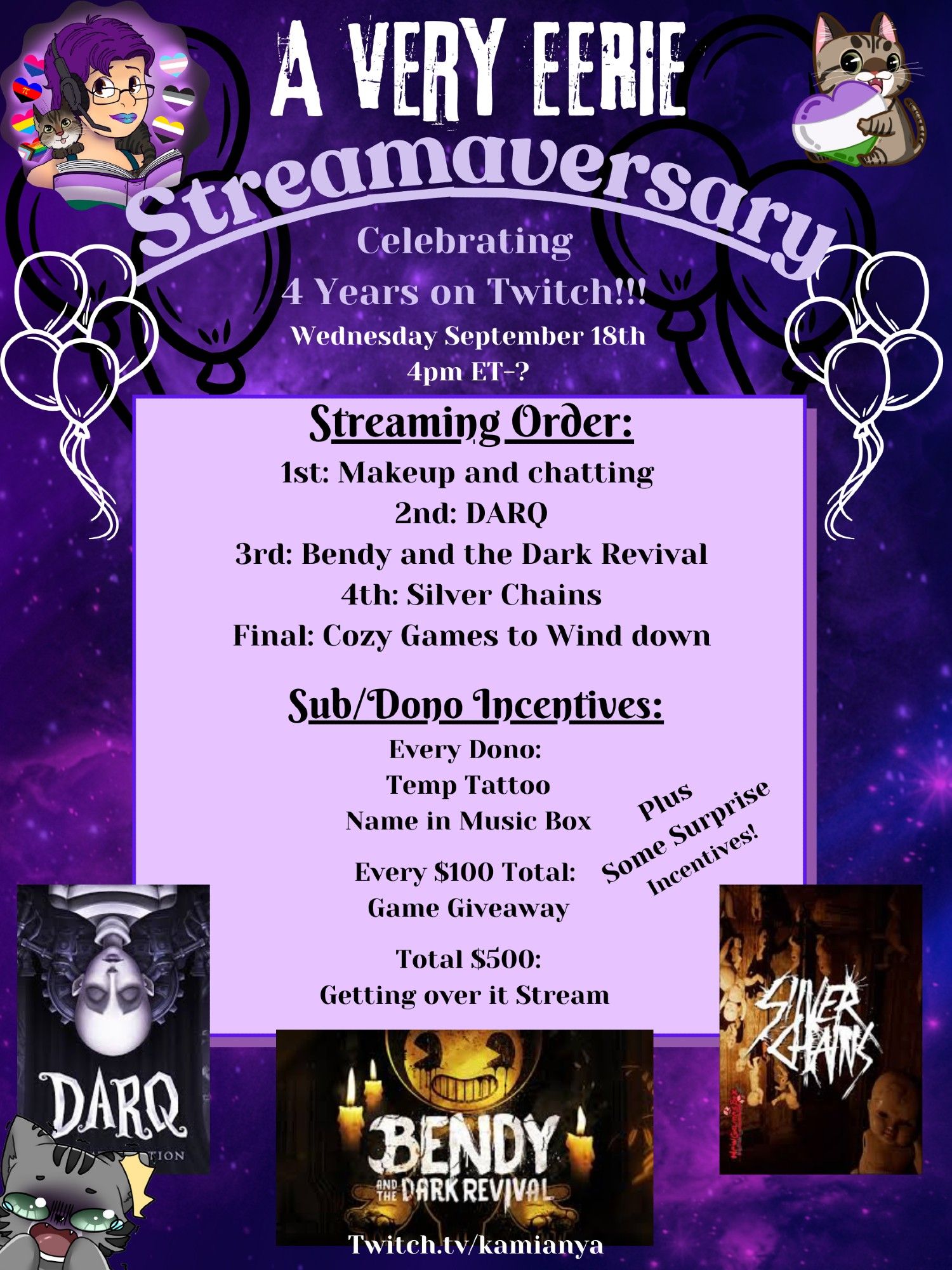 A poster with a dark purple swirly background announcing KamiAnya's "A Very Eerie Streamaversary 
Celebrating 4 Years on Twitch!!!
Wednesday September 18th
4pm ET-?"
On the top left is Kamianya's icon, on the top right is their emote of a grey tabby hugging a heart in the colors of the genderqueer flag.
On a light purple square in the middle:
"Streaming Order:
1st: Makeup and chatting 
2nd: DARQ
3rd: Bendy and the Dark Revival
4th: Silver Chains
Final: Cozy Games to Wind down

Sub/Dono Incentives:
Every Dono: 
Temp Tattoo
Name in Music Box
Every $100 Total: Game Giveaway
Total $500: Getting over it Stream 
Plus Some Surprise Incentives!"

On the bottom are icons for the games Darq, Bendy and the Dark Revival, and Silver Chains. in the bottom left is a grey tabby emote who looks terrified.