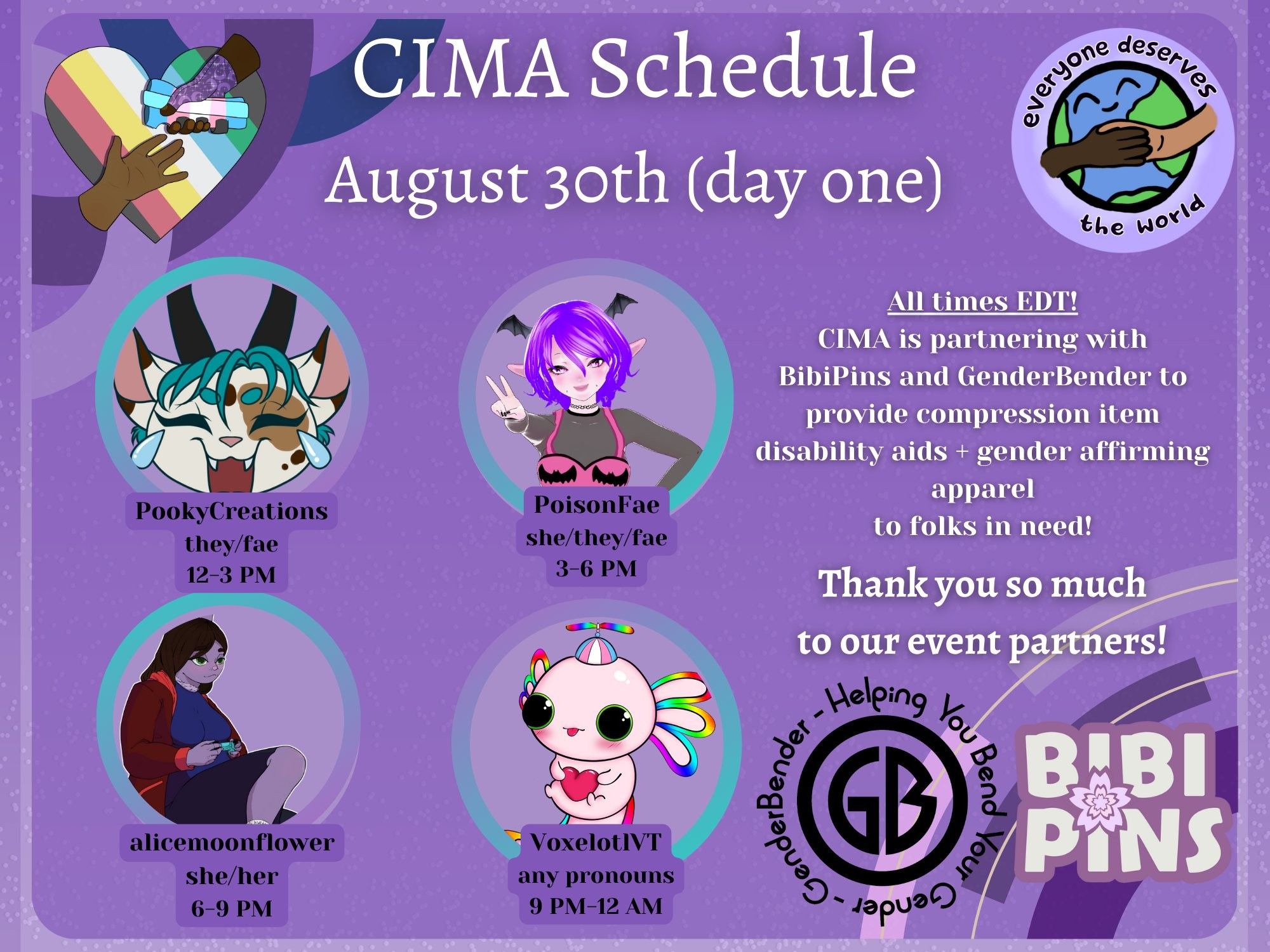 Day One Description:
A graphic in various shades of purple advertising a mutual aid event. The CIMA logo (a rainbow heart with two hands reaching for each other) and the EDTW logo (the earth drawn with two people holding hands overtop) are displayed. Text reads:
CIMA Schedule, August 30th (day one)
All times EDT! CIMA is partnering with BibiPins and GenderBender to provide compression item disability aids + gender affirming apparel to folks in need! Thank you so much to our event partners!
PookyCreations, they/fae, 12-3 PM
PoisonFae, she/they/fae, 3-6 PM
Alicemoonflower, she/her, 6-9 PM
VoxelotlVT, any pronouns, 9 PM-12 AM