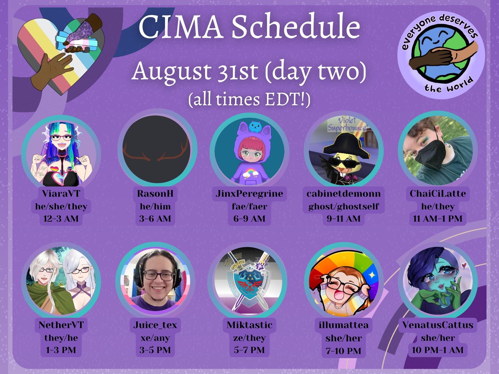 Day Two Description:
A graphic in various shades of purple advertising a mutual aid event. The CIMA logo (a rainbow heart with two hands reaching for each other) and the EDTW logo (the earth drawn with two people holding hands overtop) are displayed. Text reads:
CIMA Schedule, August 31st (day two)
(all times EDT!)
ViaraVT, he/she/they, 12-3 AM
RasonH, he/him, 3-6 AM
JinxPeregrine, fae/faer, 6-9 AM
cabinetdemonn, ghost/ghostself, 9-11 AM
ChaiCiLatte, he/they, 11 AM-1 PM
NetherVT, they/he, 1-3 PM
Juice_tex, xe/any, 3-5 PM
Miktastic, ze/they, 5-7 PM
Illumattea, she/her, 7-10 PM
VenatusCattus, she/her, 10 PM-1 AM