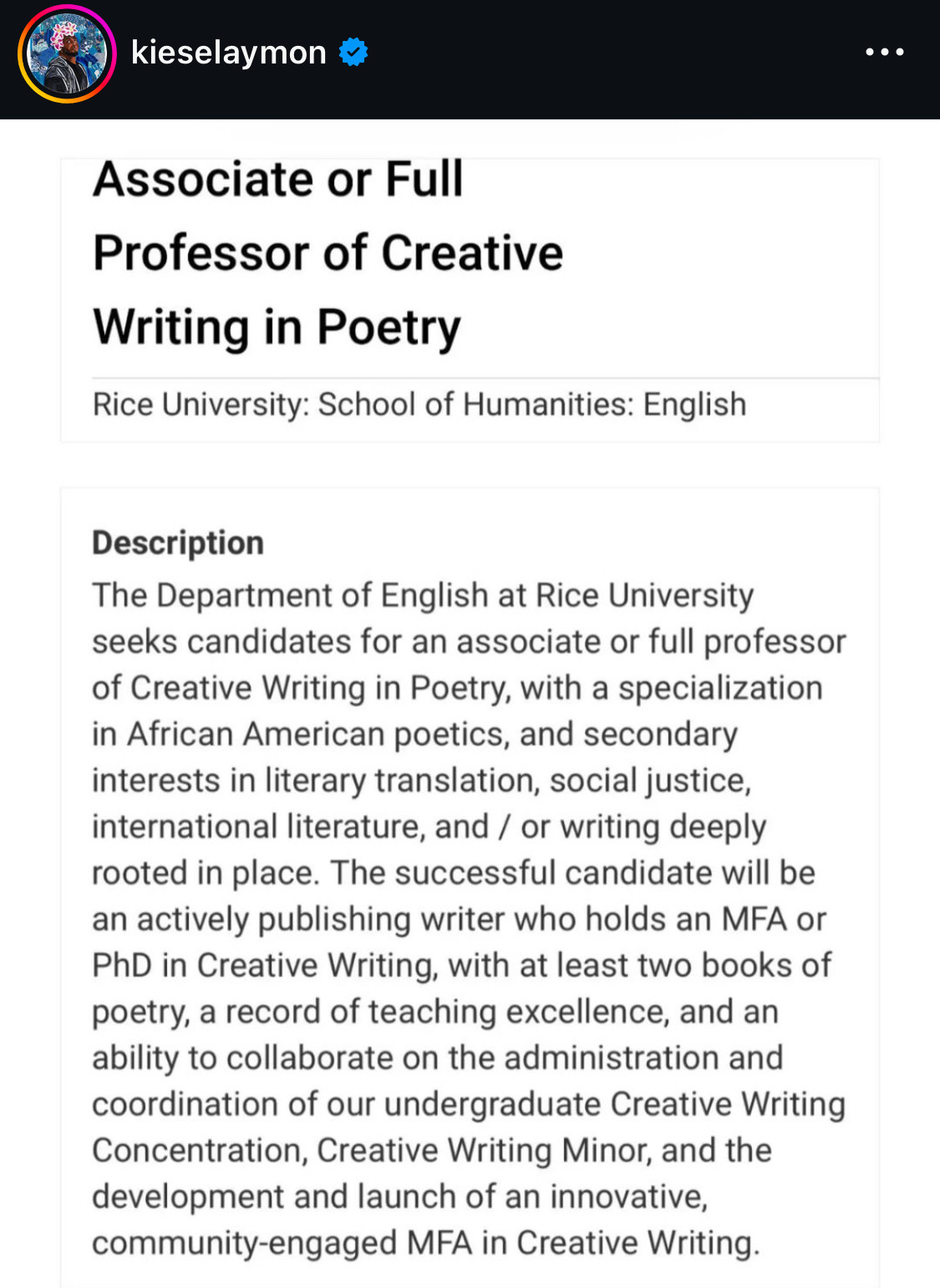 Posted by @kieselaymon on IG
・・・
Associate or Full
Professor of Creative
Writing in Poetry
Rice University: School of Humanities: English
Description
The Department of English at Rice University seeks candidates for an associate or full professor of Creative Writing in Poetry, with a specialization in African American poetics, and secondary interests in literary translation, social justice, international literature, and / or writing deeply rooted in place. The successful candidate will be an actively publishing writer who holds an MFA or PhD in Creative Writing, with at least two books of poetry, a record of teaching excellence, and an ability to collaborate on the administration and coordination of our undergraduate Creative Writing Concentration, Creative Writing Minor, and the development and launch of an innovative, community-engaged MFA in Creative Writing.