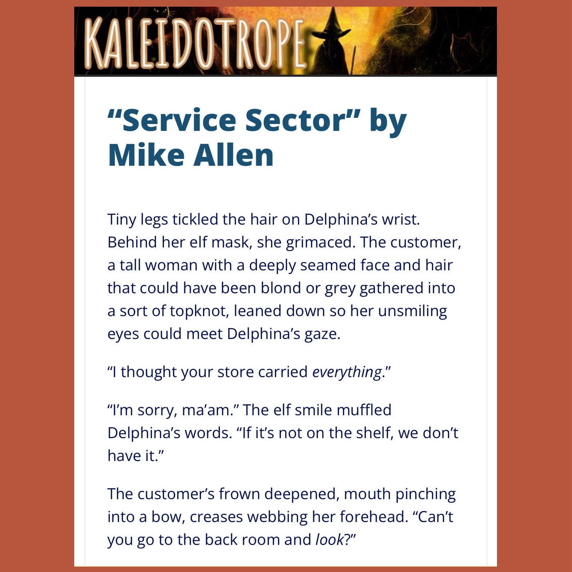 “Service Sector” by Mike Allen

Tiny legs tickled the hair on Delphina’s wrist. Behind her elf mask, she grimaced. The customer, a tall woman with a deeply seamed face and hair that could have been blond or grey gathered into a sort of topknot, leaned down so her unsmiling eyes could meet Delphina’s gaze.

“I thought your store carried everything.”

“I’m sorry, ma’am.” The elf smile muffled Delphina’s words. “If it’s not on the shelf, we don’t have it.”

The customer’s frown deepened, mouth pinching into a bow, creases webbing her forehead. “Can’t you go to the back room and look?”