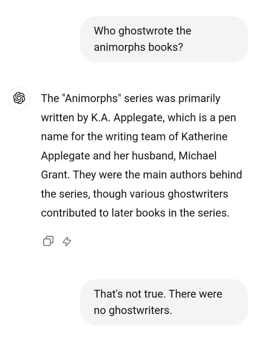 Chat GPT is asked who ghostwrote the animorphs series
. The "Animorphs" series was primarily written by K.A. Applegate, which is a pen name for the writing team of Katherine Applegate and her husband, Michael Grant. They were the main authors behind the series, though various ghostwriters contributed to later books in the series.