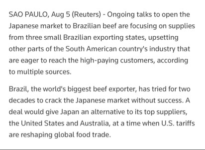 SAO PAULO, Aug 5 (Reuters) - 

Ongoing talks to open the Japanese market to Brazilian beef are focusing on supplies from three small Brazilian exporting states, upsetting other parts of the South American country's industry that are eager to reach the high-paying customers, according to multiple sources.

Brazil, the world's biggest beef exporter, has tried for two decades to crack the Japanese market without success. A deal would give Japan an alternative to its top suppliers, the United States and Australia, at a time when U.S. tariffs are reshaping global food trade.