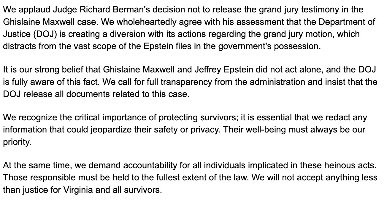 We applaud Judge Richard Berman's decision not to release the grand jury testimony in the Ghislaine Maxwell case. We wholeheartedly agree with his assessment that the Department of Justice (DOJ) is creating a diversion with its actions regarding the grand jury motion, which distracts from the vast scope of the Epstein files in the government's possession.

It is our strong belief that Ghislaine Maxwell and Jeffrey Epstein did not act alone, and the DOJ is fully aware of this fact. We call for full transparency from the administration and insist that the DOJ release all documents related to this case.

We recognize the critical importance of protecting survivors; it is essential that we redact any information that could jeopardize their safety or privacy. Their well-being must always be our priority.