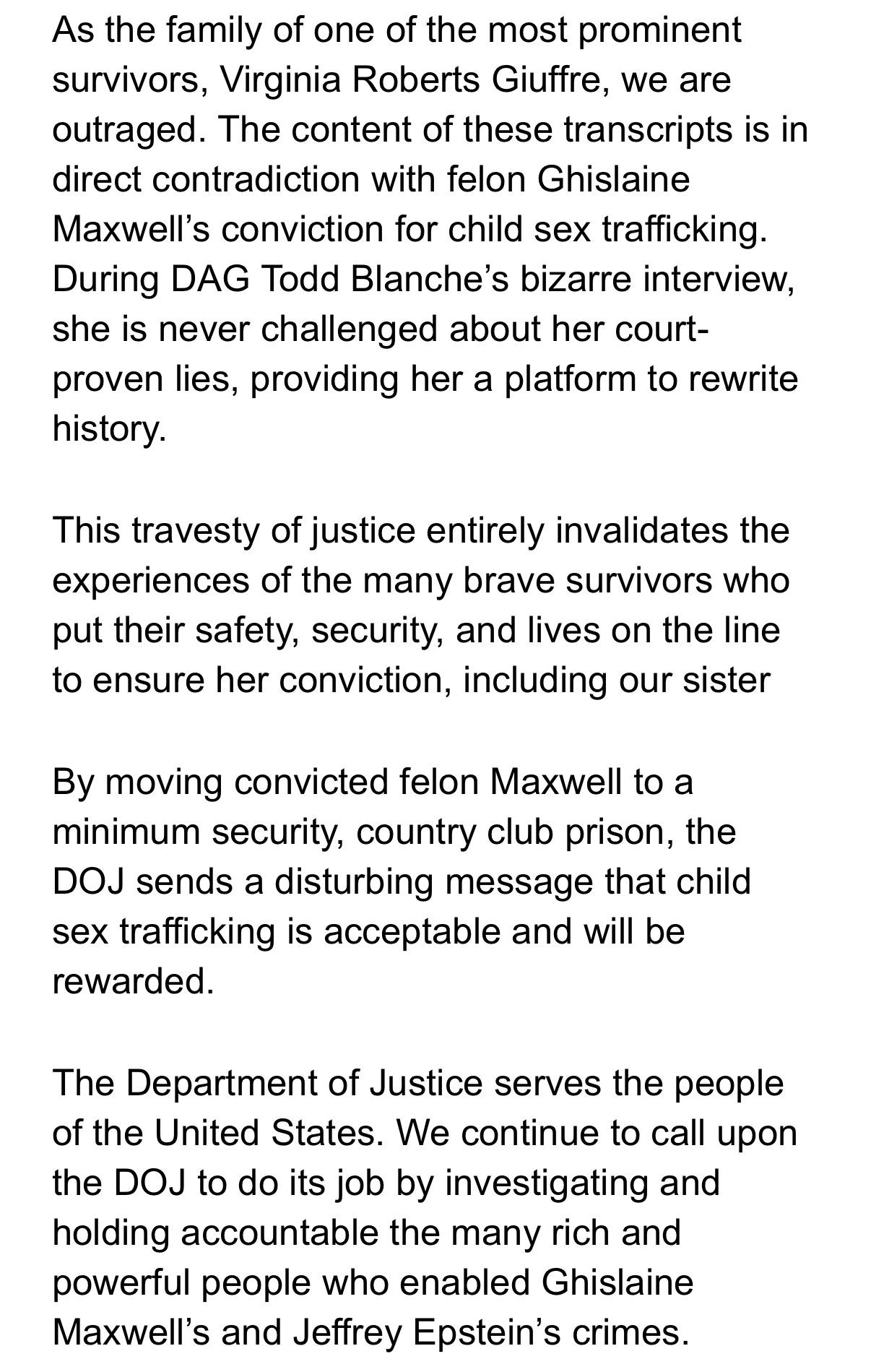 As the family of one of the most prominent survivors, Virginia Roberts Giuffre, we are outraged. The content of these transcripts is in direct contradiction with felon Ghislaine Maxwell’s conviction for child sex trafficking. During DAG Todd Blanche’s bizarre interview, she is never challenged about her court-proven lies, providing her a platform to rewrite history. 

This travesty of justice entirely invalidates the experiences of the many brave survivors who put their safety, security, and lives on the line to ensure her conviction, including our sister

By moving convicted felon Maxwell to a minimum security, country club prison, the DOJ sends a disturbing message that child sex trafficking is acceptable and will be rewarded. 

The Department of Justice serves the people of the United States. We continue to call upon the DOJ to do its job by investigating and holding accountable the many rich and powerful people who enabled Ghislaine Maxwell’s and Jeffrey Epstein’s crimes.