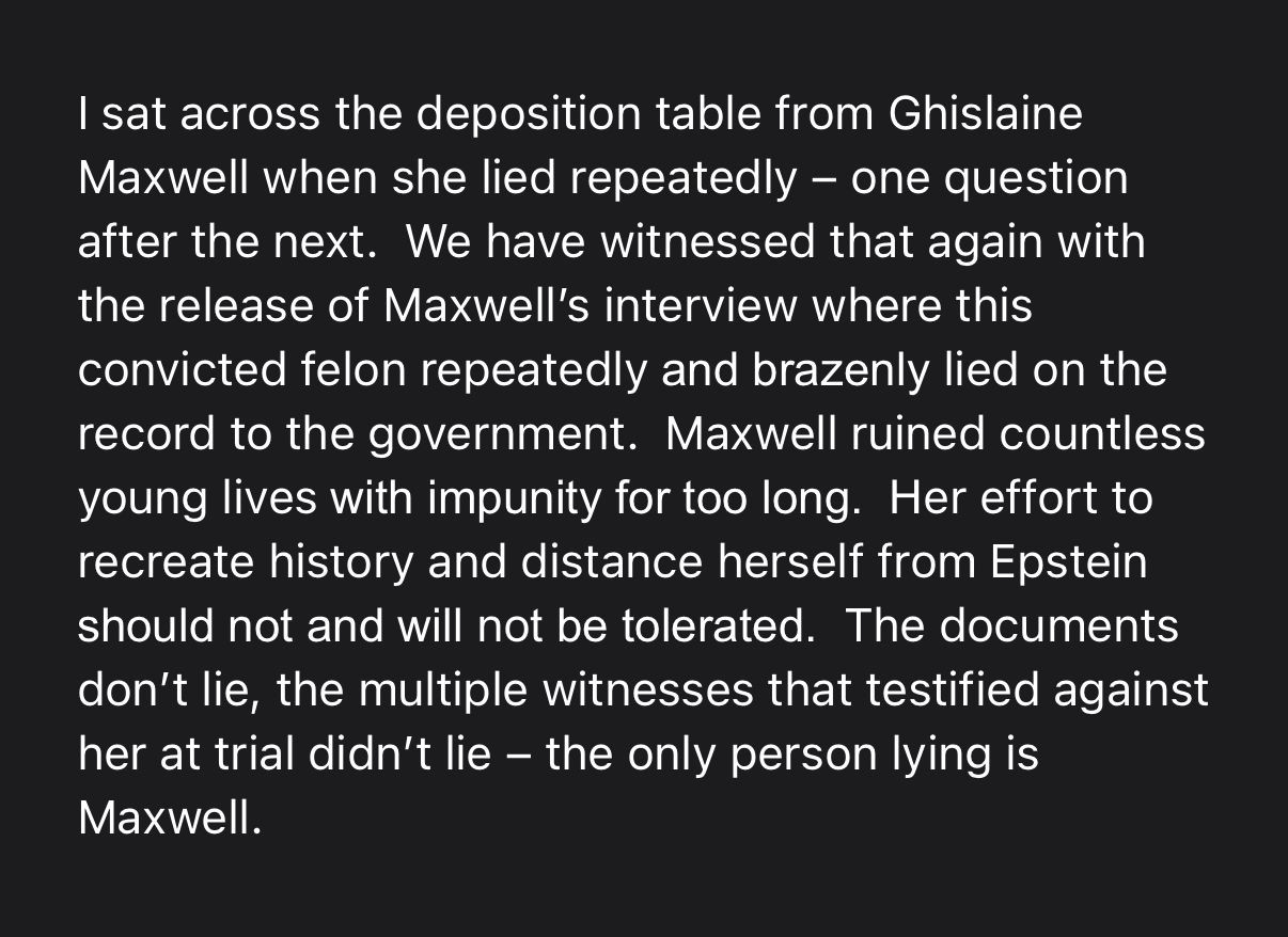 I sat across the deposition table from Ghislaine Maxwell when she lied repeatedly – one question after the next.  We have witnessed that again with the release of Maxwell’s interview where this convicted felon repeatedly and brazenly lied on the record to the government.  Maxwell ruined countless young lives with impunity for too long.  Her effort to recreate history and distance herself from Epstein should not and will not be tolerated.  The documents don’t lie, the multiple witnesses that testified against her at trial didn’t lie – the only person lying is Maxwell. 