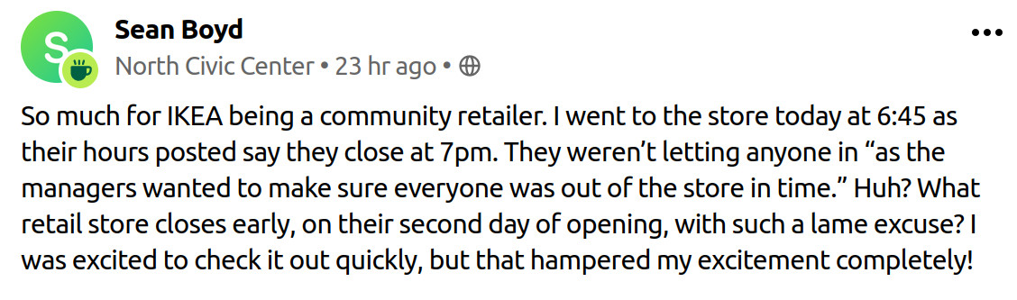 So much for IKEA being a community retailer. I went to the store today at 6:45 as their hours posted say they close at 7pm. They weren’t letting anyone in “as the managers wanted to make sure everyone was out of the store in time.” Huh? What retail store closes early, on their second day of opening, with such a lame excuse? I was excited to check it out quickly, but that hampered my excitement completely!