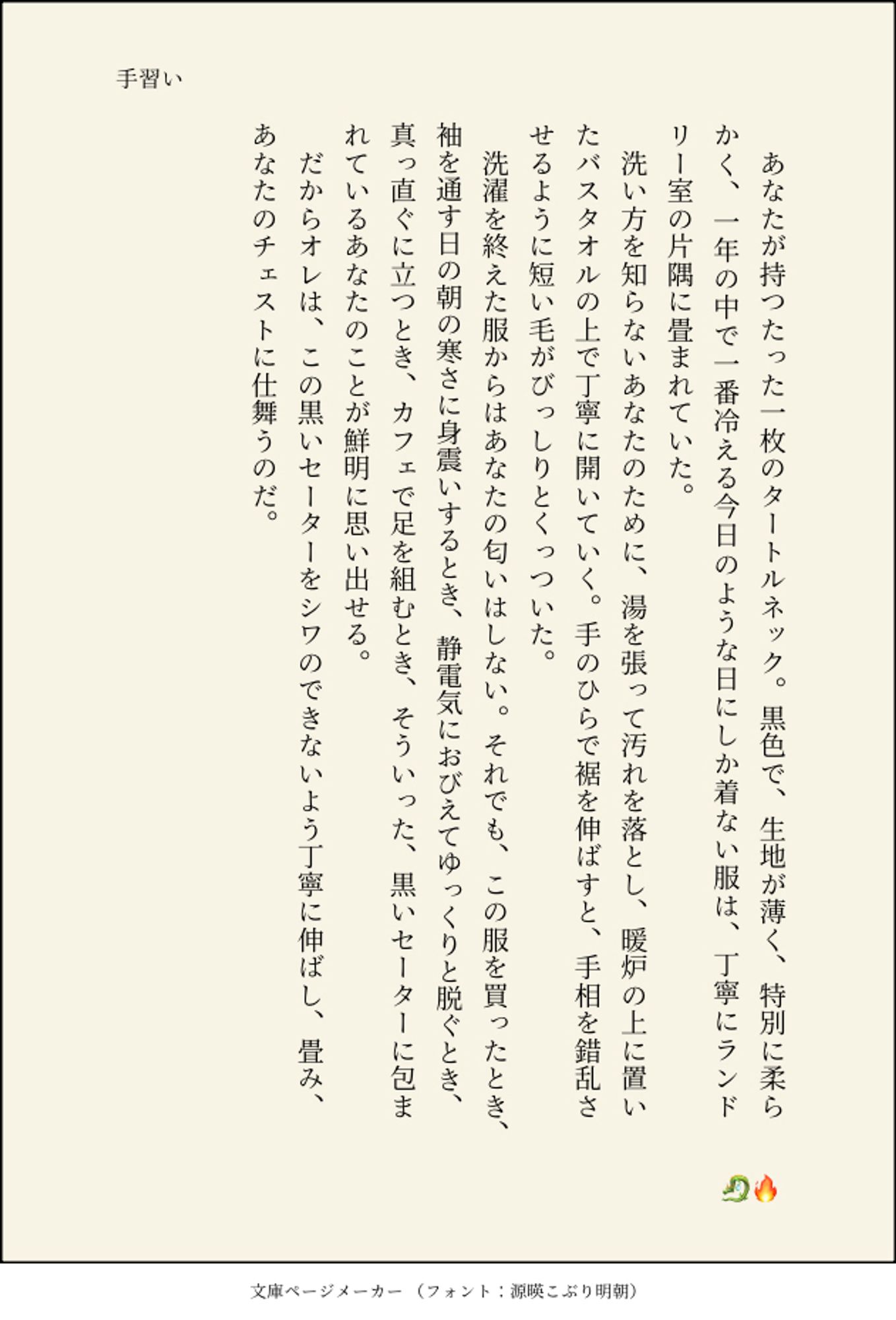 手習い/🐉🔥(キバカブ)

あなたが持つたった一枚のタートルネック。黒色で、生地が薄く、特別に柔らかく、一年の中で一番冷える今日のような日にしか着ない服は、丁寧にランドリー室の片隅に畳まれていた。
洗い方を知らないあなたのために、湯を張って汚れを落とし、暖炉の上に置いたバスタオルの上で丁寧に開いていく。手のひらで裾を伸ばすと、手相を錯乱させるように短い毛がびっしりとくっついた。
洗濯を終えた服からはあなたの匂いはしない。それでも、この服を買ったとき、袖を通す日の朝の寒さに身震いするとき、静電気におびえてゆっくりと脱ぐとき、真っ直ぐに立つとき、カフェで足を組むとき、そういった、黒いセーターに包まれているあなたのことが鮮明に思い出せる。
だからオレは、この黒いセーターをシワのできないよう丁寧に伸ばし、畳み、あなたのチェストに仕舞うのだ。