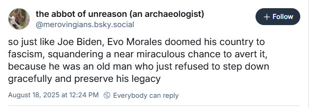 post from "the abbot of unreason (an archaologist)"

so just like Joe Biden, Evo Morales doomed his country to fascism, squandering a near miraculous chance to avert it, because he was an old man who just refused to step down gracefully and preserve his legacy.