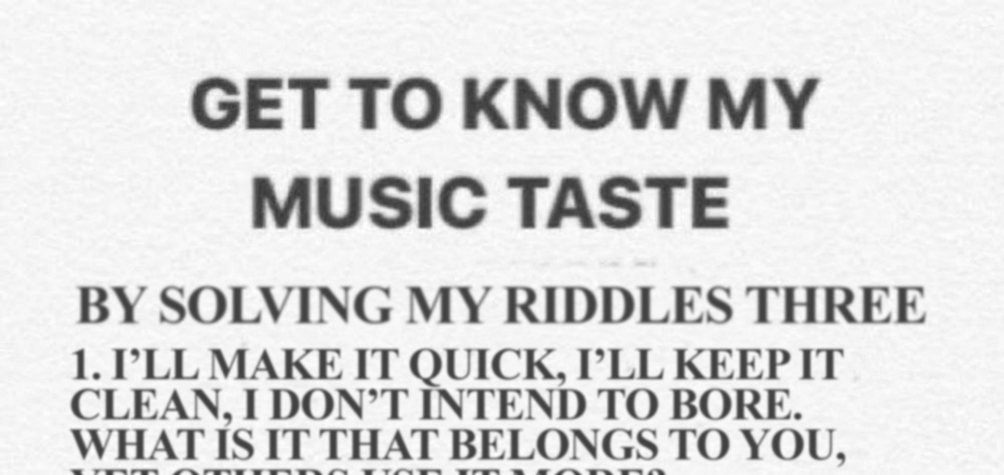 GET TO KNOW MY MUSIC TASTE
BY SOLVING MY RIDDLES THREE

1. I'LL MAKE IT QUICK, I'LL KEEP IT CLEAN, I DON'T INTEND TO BORE. WHAT IS IT THAT BELONGS TO YOU, (REST OF TEXT CUT OFF)