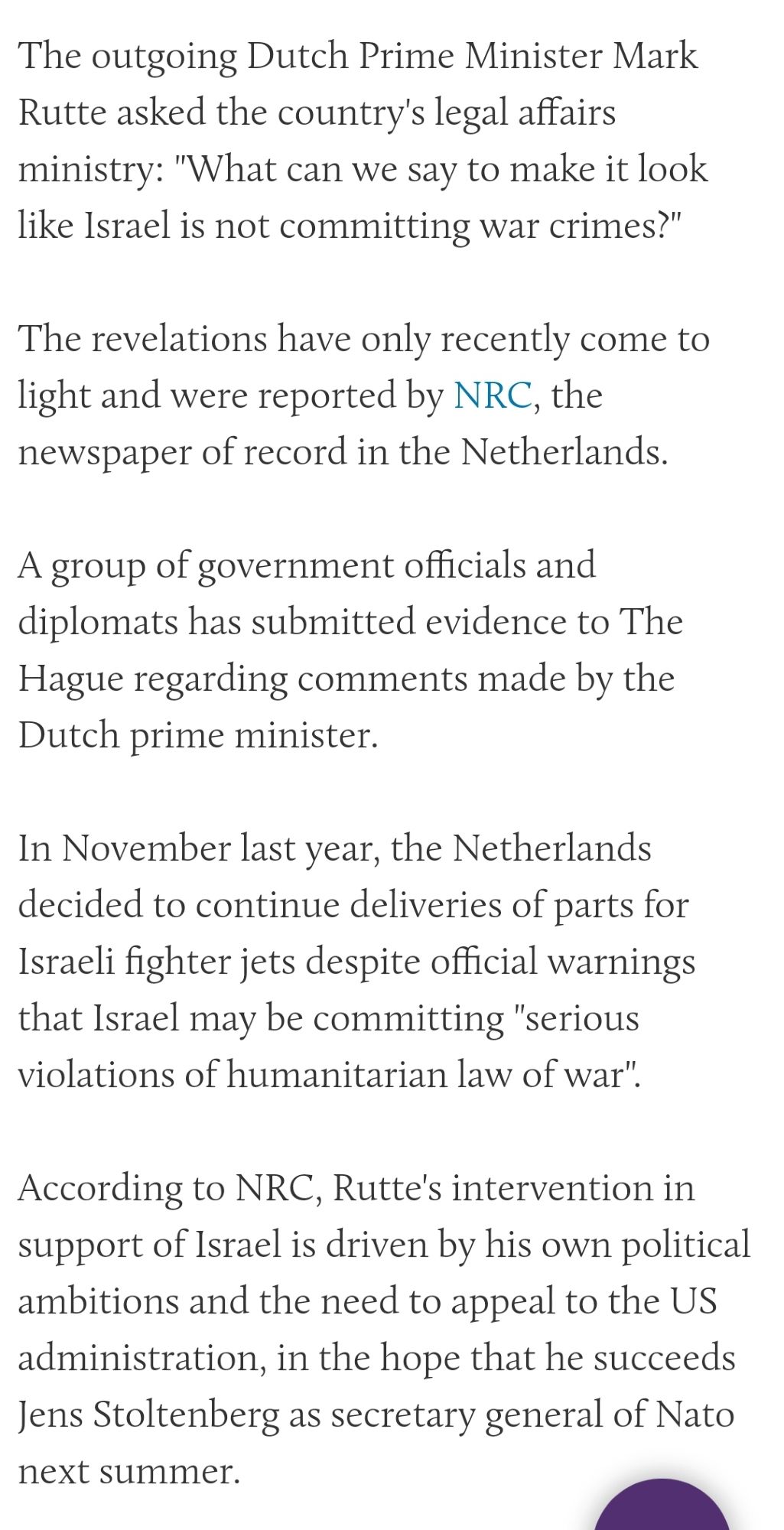 Article from Middle East Eye: 'The outgoing Dutch Prime Minister Mark Rutte asked the country's legal affairs ministry: "What can we say to make it look like Israel is not committing war crimes?"

The revelations have only recently come to light and were reported by NRC, the newspaper of record in the Netherlands. 

A group of government officials and diplomats has submitted evidence to The Hague regarding comments made by the Dutch prime minister. 

In November last year, the Netherlands decided to continue deliveries of parts for Israeli fighter jets despite official warnings that Israel may be committing "serious violations of humanitarian law of war".

According to NRC, Rutte's intervention in support of Israel is driven by his own political ambitions and the need to appeal to the US administration, in the hope that he succeeds Jens Stoltenberg as secretary general of Nato next summer.'