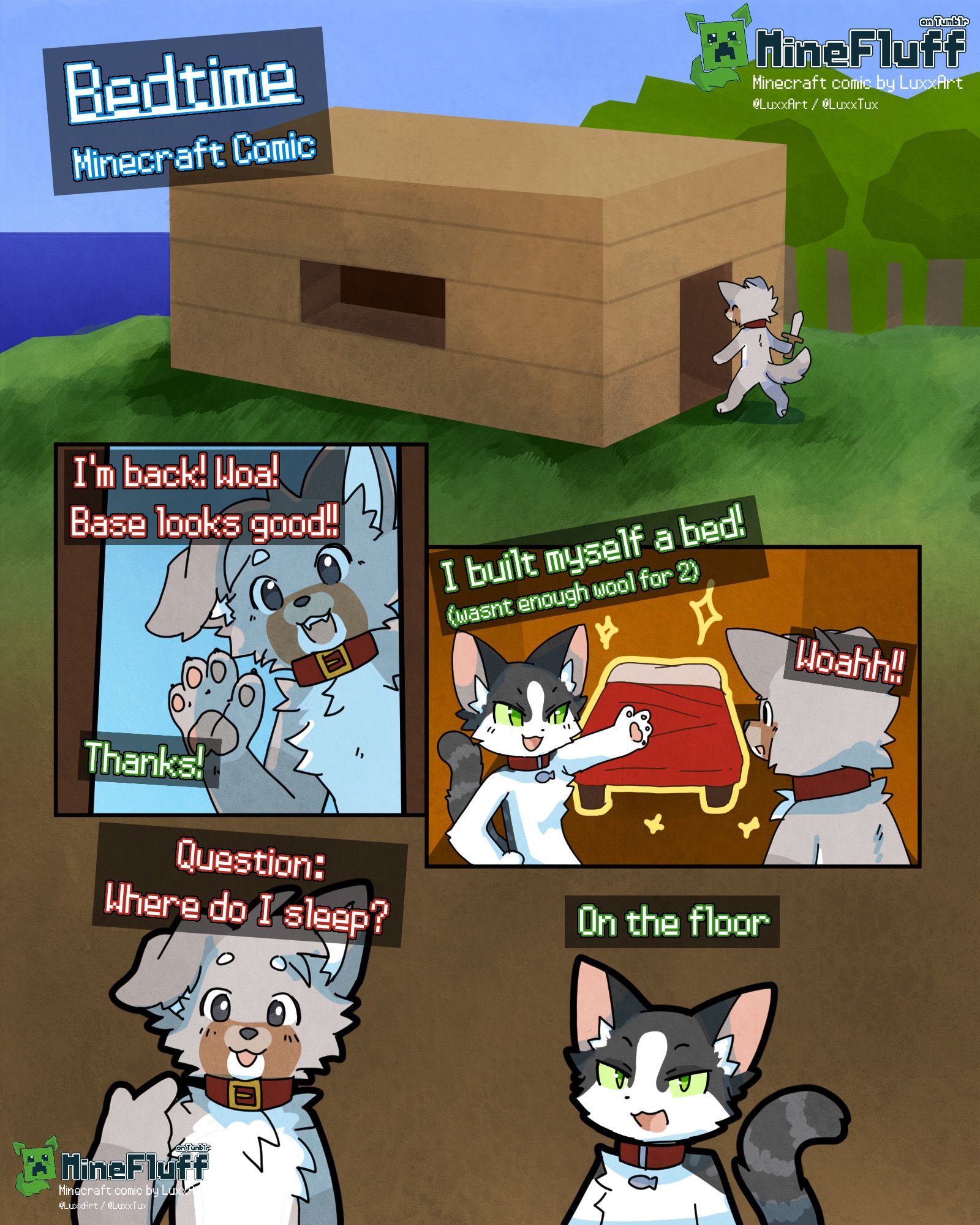 Bedtime Minecraft comic
MineFluff, Minecraft comic by LuxxArt/LuxxTux. On Tumblr.
W:"I'm back! Woa! Base looks good!!"
C:"Thanks!"
C:"I built myself a bed! (wasnt enough wool for 2)"
W:"Woahh!!"
W:"Question: Where do I sleep?"
C:"On the floor"